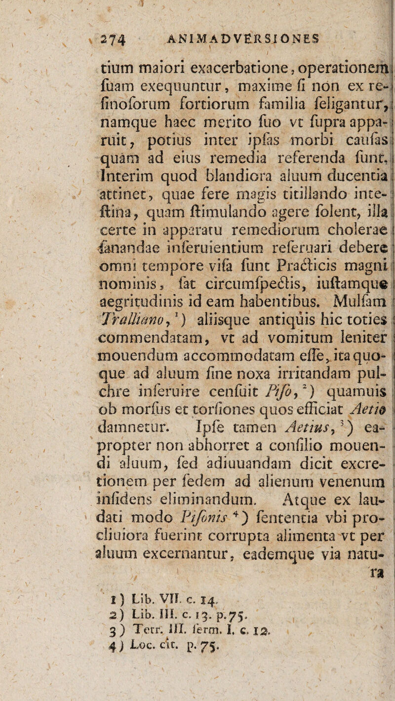 \ ! , , I tium maiori exacerbatione,operationem; fuam exequuntur, maxime fi non exre-j finoforum fortiorum familia feligantur,: namque haec merito fuo vt fupra appa- j ruit ? potius inter ipfas morbi caufasl quam ad eius remedia referenda funt, Interim quod blandiora aluum ducentia attinet, quae fere magis titillando ime- ftina, quam ftimulando agere folent, illa certe in apparatu remediorum cholerae i fanandae inferuientium referuari debere; omni tempore vifa funt Pradicis magni nominis, fat circumfpedis, iuftamque aegritudinis id eam habentibus. Mulfam Tralliano,5) aliisque antiquis hic toties commendatam, vt ad vomitum leniter mouenduoi accommodatam efie, ita quo¬ que ad aluum fine noxa irritandam pul¬ chre inferuire cenfuit Pifb,2) quamuis ob morfus et torfiones quos efficiat Aerio damnetur. Ipfe tamen Aerius,3) ea¬ propter non abhorret a confilio mouen- di aluum, fed adi unandam dicit excre- tionem per fedem ad alienum venenum infidens eliminandum. Atque ex lau¬ dati modo Pr/onis 4) fentencia vbi pro¬ diti i ora fuerint corrupta alimenta vt per aluum excernantur, eademque via natu- | ra 1) Lib. VII. c. 14.. 2) Lib. III. c» 13. p.75. 3) Tetr. III. ferrri. I. c. 12. 4 j Loc. cit. p. 75,