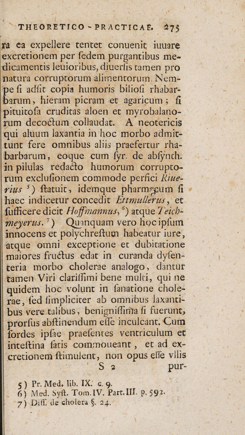 ra ea expellere tentet conuenit iuuare excretionem per fedem purgantibus me¬ dicamentis leuioribuSjdiuerfis tamen pro natura corruptorum alimentorum. Nem¬ pe fi adiit copia humoris biliofi rhabar- barum, hieram picram et agaricum ; fi pituitofa cruditas aloen et myrobalano- rum decodum collaudat. A neotericis qui aluum laxantia in hoc morbo admit¬ tunt fere omnibus aliis praefertur rha- barbarum, eoque cum (yr. de abfynth. in pilulas redado humorum corrupto¬ rum exclufionem commode perfici litue- rius 5) ftatuit-, idemque pharmrpum fi haec indicetur concedit EttmuUerus , et fufficere dicit Hoffmannus,6) atque Teich- 771 eyerus.7) Quanquam vero hocipfum innocens et polychreftum habeatur iure, atque omni exceptione et dubitatione maiores frudfus edat in curanda dyfen- teria morbo cholerae analogo, dantur tamen Viri clarifiimi bene multi, qui ne quidem hoc volunt in fanatione chole¬ rae, fed (impliciter ab omnibus laxanti¬ bus vere talibus, benigniffima fi fuerunt, prorfus abftinendum efie inculcant. Cum fordes ipfae praefenres ventriculum et inteftina facis commoneant, et ad ex- cretionem ftimuient, non opus eife vilis S 2 pur~ 5 ) Pr, Med* !ib. IX. c. 9. 6) Med. SyfL Tom.IV. Part.IIL p, 592. 7) DifT. cie cholera §. 24. I