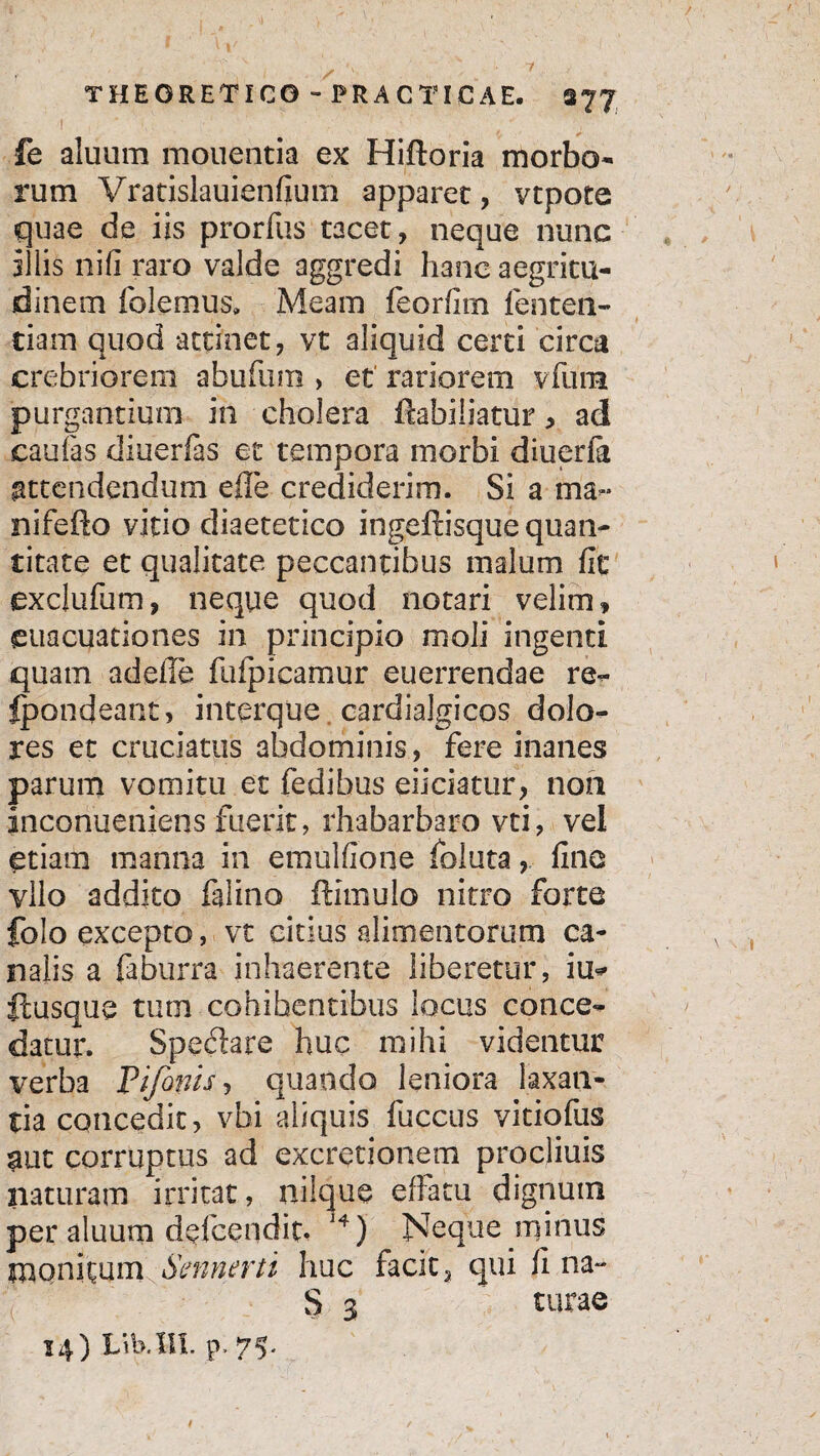 1 , ; fe aluum monentia ex Hiftoria morbo¬ rum Vratislauienfium apparet, vtpote quae de iis prorfus tacet, neque nunc illis nifi raro valde aggredi hanc aegritu¬ dinem folemus. Meam feorfirn lenten¬ dam quod attinet, vt aliquid certi circa crebriorem abufum > et' rariorem vfium purgantium in cholera fcabiliatur, ad eaufas diuerfas et tempora morbi diueria attendendum e ile crediderim. Si a ma- nifefto vitio diaetetico ingeftisque quan¬ titate et qualitate peccantibus malum fie exclufum, neque quod notari velim» euacuationes in principio moli ingenti quam adelle fuipicamur euerrendae re- Ipondeant, interque cardialgicos dolo¬ res et cruciatus abdominis, fere inanes parum vomitu et fedibus eiiciatur, non inconueniens fuerit, rhabarbaro vti, vel etiam manna in emulfione foluta, fine yllo addito falino ftimulo nitro forte folo excepto, vt citius alimentorum ca¬ nalis a faburra inhaerente liberetur, iu* ftusque tum cohibentibus locus conce¬ datur. Spedare huc mihi videntur verba P i fanis, quando leniora laxan¬ da concedit, vbi aliquis fuccus vitiofus aut corruptus ad excrerionem procliuis naturam irritat, nilque effatu dignum per aluum d^fcendit* J4) Neque minus monitum Smnerti huc facit 3 qui fi na- S 3 turae 14) Lib.l-ll. p, 75'