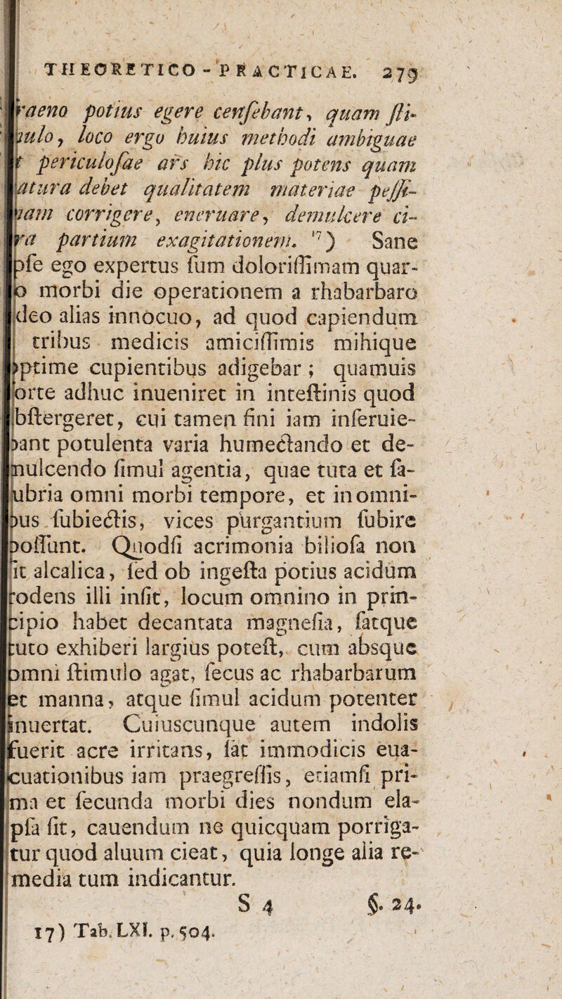 raeno potius egere cenfebant, quam fli* uloj loco ergo huius methodi ambiguae periculofae ars hic plus potens quam tura debet qualitatem materiae pejji- am corrigere, ener nare, demulcere ci- # partium ex agitationem. i?) Sane fe ego expertus fium doloriffimam quar« morbi die operationem a rhabarbaro deo alias innocuo, ad quod capiendum tribus medicis amiciffimis mihique ptime cupientibus adigebar ; qua amis rte adhuc inueniret in inteftinis quod bftergeret, cqi tamen fini iam inferuie- 5ant potulenta varia humeciando et de¬ mulcendo fimul agentia, quae tuta et fa- ubria omni morbi tempore, et in omni¬ us fubie£Hs, vices purgantium fubire oifunt. Quodfi acrimonia biliofa non it alcalica, fed ob ingefta potius acidum odens illi infit, locum omnino in prin¬ cipio habet decantata fnagnefia, fatque tuto exhiberi largius poteft, cum absque omni ftimulo agat, fecus ac rhabarbarum et manna, atque fimul acidum potenter inuertat. Cuiuscunque autem indolis (fuerit acre irritans, lat immodicis eua- cuationibus iam praegreffis, etiamfi pri¬ ma et fecunda morbi dies nondum eia- pia fit, cauendum ne quicquam porriga¬ tur quod aluum cieat, quia longe alia re¬ media tum indicantur. S 4 17) Tak LXf. p. 504.