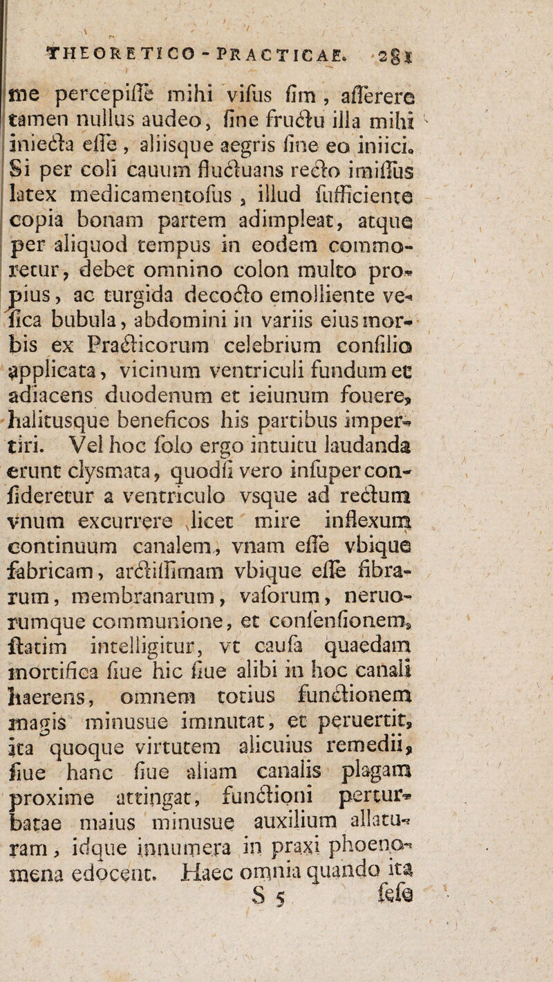 me percepifle mihi vifus fim , aflerere tamen nullus audeo, fine frudu illa mihi ' iriieda efle , aliisque aegris fine eo iniich Si per coli cauum fluduans redo imifius latex medicamentofus 3 illud fufficiente copia bonam partem adimpleat, atque per aliquod tempus in eodem commo¬ retur, debet omnino colon multo pro- pius, ac turgida decodo emolliente ve- fica bubula, abdomini in variis eius mor¬ bis ex Pradicorum celebrium confilio applicata, vicinum ventriculi fundumec adiacens duodenum et ieiunum fouere, halitusque beneficos his partibus imper¬ tiri. Vel hoc folo ergo intuitu laudanda erunt clysmata, quodli vero infupercon- fideretur a ventriculo vsque ad redum vnum excurrere Jicet mire inflexum \~ continuum canalem,, vnam efle vbique fabricam, ardiflimam vbique efle fibra¬ rum, membranarum, vaforum> neruo- rumque communione, et contentionem, ftatim inteliigitur, vt caufi quaedam mortifica fiue hic flue alibi in hoc canali haerens, omnem totius fundionem anagis minusue irmnutat, et peruertit, ita quoque virtutem alicuius remedii, fiue hanc fiue aliam canalis plagam proxime attingat, fundioni perum* batae maius minusue auxilium allatu¬ ram , idque innumera in praxi phoena- mena edocent. Haec omnia quando ita S 5 ftfe