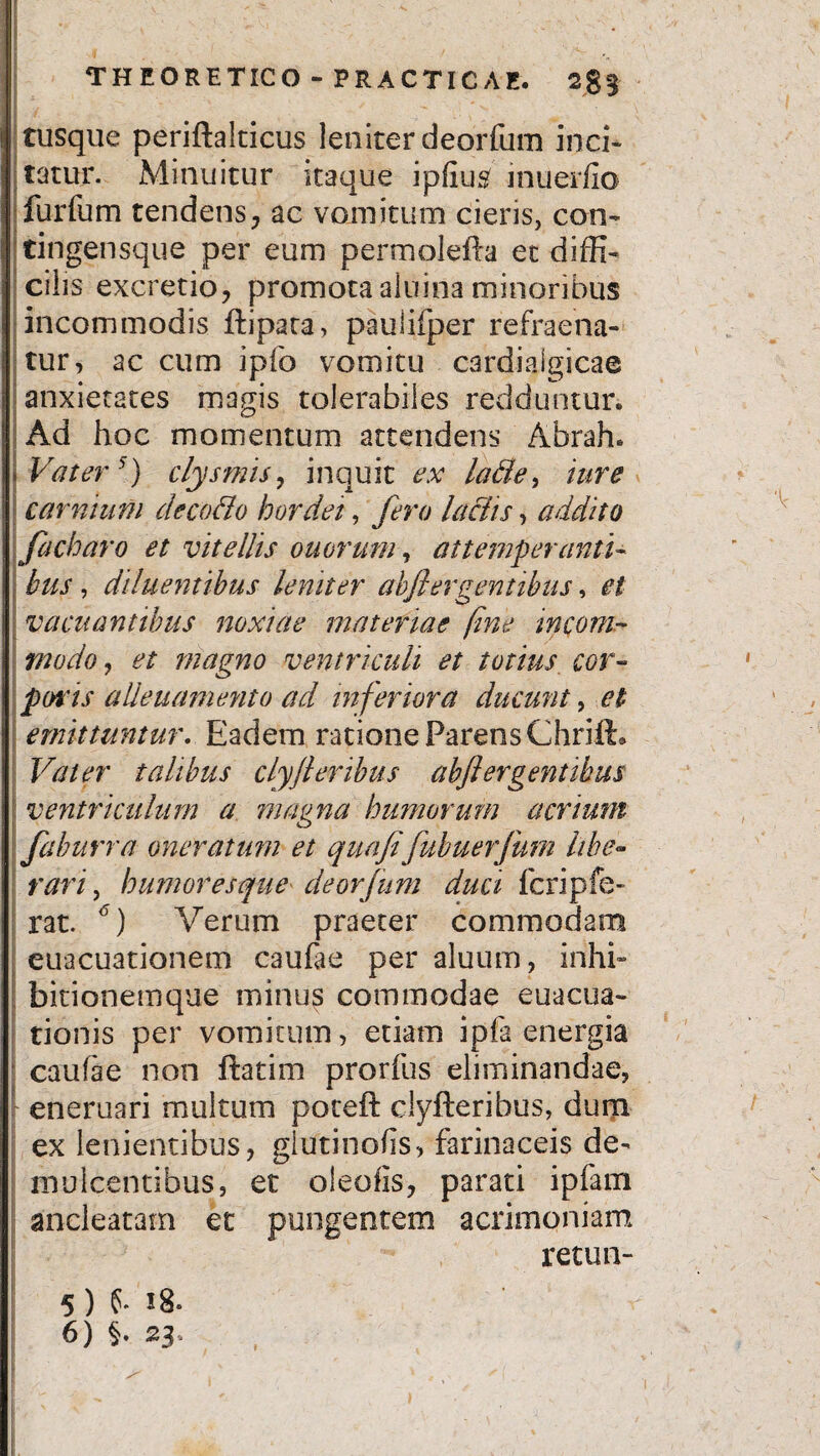 E THEORETICO - PRACTICAE. tusque periftalticus leniter deorfum inci¬ tatur. Minuitur itaque ipfius' inuerfio furfum tendens, ac vomitum cieris, con- tingensque per eum permolefta et diffi¬ cilis excretio, promota aluina minoribus incommodis ftipata, paulifper refraena- tur, ac cum ipfo vomitu c3rdiaigicae anxietates magis tolerabiles redduntur. Ad hoc momentum attendens Abrah. Vater5) clysmis, inquit ex lafte, ture carnum cleco&o hordei, fero laciis> addito facharo et vitellis otiorum, attemperanti- bus, diluentibus leniter abjiergentibus, et vacuantibus noxiae materiae fine incom¬ modo , et magno ventriculi et totius cor¬ poris alleuamento ad inferiora ducunt, et emittuntur. Eadem ratione Parens Ghrift. Vater talibus clyjl eribus abjier gentibus ventriculum a magna humorum acrium faburra oneratum et quafifubuerjum libe- rari, humoresque deorfum duci fcripfe- rat. 6) Verum praeter commodam euacuationem caufae per aluum, inhi¬ bitionemque minus commodae euacua- tionis per vomitum, etiam ipfa energia caufae non ftatim prorfus eliminandae, eneruari multum poteft clyfteribus, dum ex lenientibus, glutinofis, farinaceis de¬ mulcentibus, et oleofis, parati ipfam ancleatam et pungentem acrimoniam retun- 5) f. 6) §. 23. »