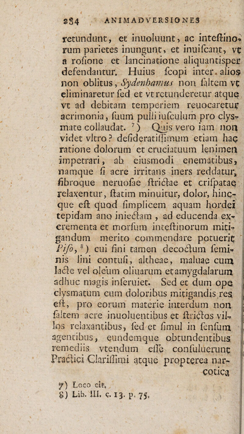 retundunt, et inuoluunt, ac inteftino* rum parietes inungunt, et inuifcant, vt a rofione et lancinarione aliquantisper defendantur. Huius fcopi inter. aiio$ non oblitus, Sydenhamus non la item vt eliminaretur fed et vt retunderetur atque vt ad debitam temperiem reuocaretur acrimonia, fuum pulliiufculum pro clys- mate collaudat. 7) Quis vero iam non videt vitro ? defideratiffimum etiam hag ratione dolorum et cruciatuum lenimen impetrari, ah eiusmodi enematibus, narnque fi acre irritans iners reddatur, fibroque neruofae ftriclae et crifpataq Relaxentur, ftatim minuitur, dolor, hinc- que eft quod fimplicem aquam hordei tepidam ano inieram , ad educenda ex¬ crementa et morfura inteftinorum miti? gandum merito commendare potuerit Pijbys) cui fini tamen decoctum femi? nis lini contuli, akheae, maluae cuns Ia de vel oleum oli narum et amygdalarum adhuc magis inferuiet. Sed et dum ope clysmatum cum doloribus mitigandis res eft, pro eorum materie interdum non ; faitem acre inuoluentibus et ftridos vil- ; los relaxantibus, fed et fimul in fenfum agentibus, eundemque obtundentibus, remediis vtepdum die confultierunc Practici Qariffimi citque propterea nar¬ cotica f) Loco df,