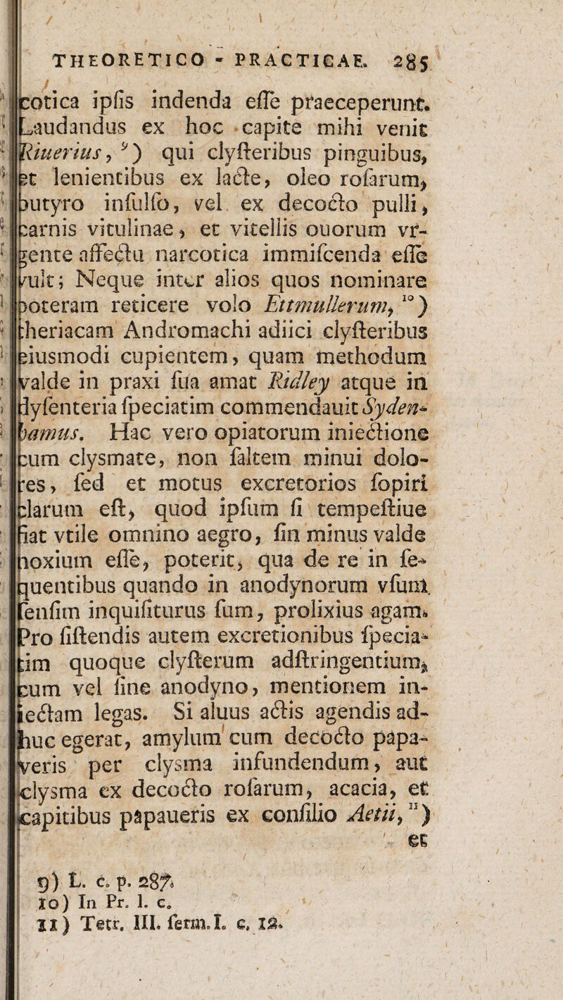 otica ipfis indenda efle praeceperunt, nudandus ex hoc capite mihi venit ineritis , 9) qui clyfteribus pinguibus, t lenientibus ex lacie, oleo rotarum* utyro infulfo, vel ex decoclo pulli, arnis vitulinae, et vitellis ouorum vr- gente affeclu narcotica i m mi icenda efle mlt; Neque inter alios quos nominare >oteram reticere volo EttmuUerum,10) :heriacam Andromachi adiici clyfteribus iiusmodi cupientem, quam methodum valde in praxi fua amat Ridley atque in iyfenteria fpeciatim commendauit^y^m* 'uimus. Hac vero ©piatorum inie&ione :um clysmate, non faltem minui dola¬ ns, fed et motus excretorios fopiri :larmn eft, quod ipfum fi tempeftiue iat vtile omnino aegro, fin minus valde loxium efte, poterit, qua de re in fe* quentibus quando in anodynorum vfuni enfim inquifkurus fum, prolixius agam* Pro fiftendis autem excretionibus ipecia^ ;im quoque clyftemm adftringentium* :um vel fine anodyno, mentionem in¬ ediam legas. Si aluus acftis agendis ad- uc egerat, amylum cum decocfto papa- eris per clysma infundendum, aut lysma ex decoclo rofarum, acacia, et apitibus papaueris ex confilio Aetii,n) ' et 9) L. C> p, Xo) In Pr. 1. cD 2X) T©tr. 1IL ferm.L e. IS.