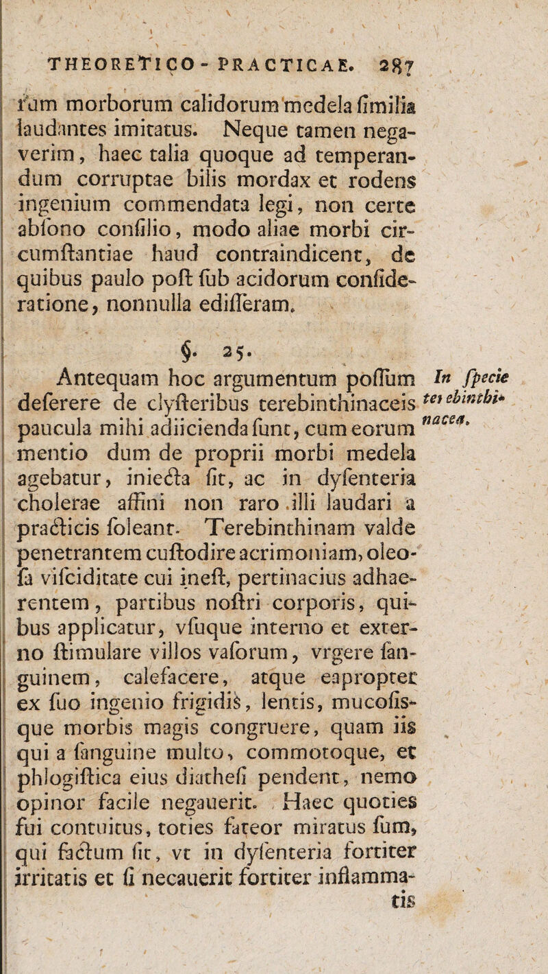 I ' ‘ THEORETlCO- PRACTICAE. 28? I * v . ’■ ' i'1 -r- . [ rum morborum calidorum medela fimilia laudantes imitatus. Neque tamen nega¬ verim , haec talia quoque ad temperan¬ dum corruptae bilis mordax et rodens ingenium commendata legi, non certe abfono confilio, modo aliae morbi cir¬ cumflandae haud contraindicent, de quibus paulo poft fub acidorum confide- ratione, nonnulla edideram, \ - §• 3 5* Antequam hoc argumentum polium deferere de clyfteribus terebinthinaceis paucula mihi adiiciendafunt, cum eorum mentio dum de proprii morbi medela agebatur, inie^la fit, ac in dyfenteria cholerae affini non raro .illi laudari a prablicis foieant- Terebinthinam valde penetrantem cuflodire acrimoniam, oleo- fa vi Ici ditate cui inefl, pertinacius adhae¬ rentem , partibus noflri corporis, qui¬ bus applicatur, vfuque interno et exter¬ no ftimulare villos vaforum, vrgere fan- guinem, calefacere, atque eapropter ex fuo ingenio frigidis, lentis, mucofis- que morbis magis congruere, quam iis qui a (anguine multo, commotoque, et phlogiftica eius diathefi pendent, nemo opinor facile negauerit. Haec quoties fui contuitus, toties fateor miratus fum, qui feclum fit, vt in dyfenteria fortiter irritatis et fi necauerit fortiter inflamma¬ tis ■i ■ In fpscie tet ebintbi* nacea.