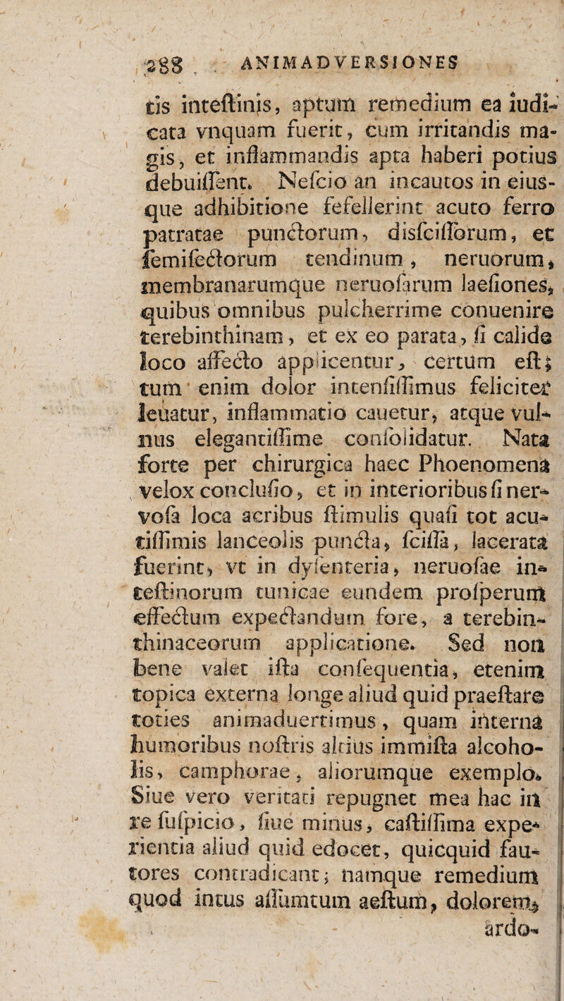 cis inteftmis, aptum remedium ea iudi- cata vnquam fuerit, cum irritandis ma¬ gis, et inflammandis apta haberi potius debuiifsnt* Nefcio an incautos in ei us¬ que adhibitione fefellerint acuto ferro patratae punctorum, disfciflbrum, et femifeitorum tendinum, nemorum * membranarumque ner uo forum laefiones* quibus omnibus pulcherrime conuenire terebinthinam, et ex eo parata, fi calide loco affecdo applicentur * Certum efl; tum enim dolor intenfiflimus feliciter leuatur, inflammatio cauetur, atque vul¬ nus elegantiflime confolidatur. Nata forte per chirurgica haec Phoenomena velox conclufio, et in interioribus fi ner* vofa loca acribus ftimulis quafi tot acu* tiflimis lanceolis pimcia, fcilla, lacerata fuerint, vt in dyfenteria, neruofae in* teftinorum tunicae eundem profperunt effedum expeflandem fore, a terebiii- thinaceorum applicatione* Sed non bene valet ifta confequentia, etenim topica externa longe aliud quid praeftare toties animaduertimus, quam interna humoribus noftris altilis imrnifta alcoho¬ lis, camphorae, aliorumque exemplo* Siue vero ventari repugnet mea hac in refufpicio, fiue minus, caffiflima expe* rientia aliud quid edocet, quicquid fau¬ tores contradicant i namque remedium quod intus affumtum aeftum} dolorem»