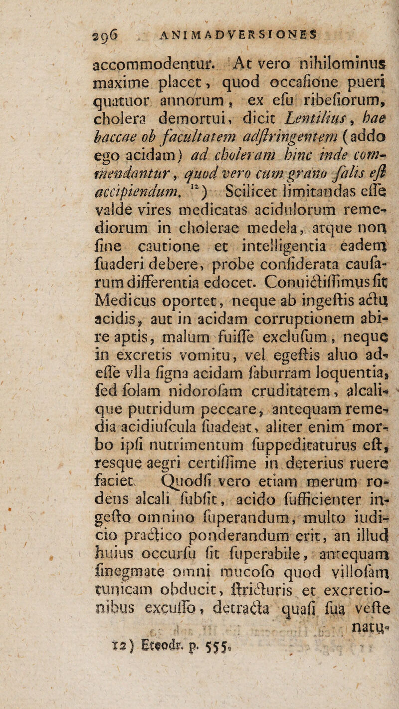 accommodentur. At vero nihilominus maxime placet, quod occafione pueri quatuor annorum, ex efu ribefiorum, cholera demortui, dicit Lentilius, hae haccae ob facultatem adjlringemem (addo ego acidam) ad choleram hinc inde com¬ mendantur , quod vero cum grano falis efl accipiendum. 12) Scilicet limitandas effe valde vires medicatas acidulorum reme¬ diorum in cholerae medela, atque non fine cautione et intelligentia eadem fuaderi debere, probe confiderata caufa- rum differentia edocet. Conuichlfimusfit Medicus oportet, neque ab ingeftis a&n acidis, aut in acidam corruptionem abi¬ re aptis, malum fuifie exclufum, neque in excretis vomitu, vel egeftis aluo ad- efle vlla figna acidam faburram loquentia» fed folam nidorolam cruditatem, alcali- que putridum peccare» antequam reme¬ dia acidiufcula fuadeat . aliter enim mor¬ bo ipfi nutrimentum fuppeditaturus eft, resque aegri certifiime in deterius ruere faciet, Quod fi vero etiam merum ro¬ dens alcali fubfit, acido fufficienter ii> gefto omnino fiiperandum, multo indi¬ cio pradtico ponderandum erit, an illud huius oceurfu fit fuperabile, antequam finegrnate omni mucofo quod villofam tunicam obducit, ftrifhuris et. excretio- nibus excutio, detracta quafi fua vefte t- nata*