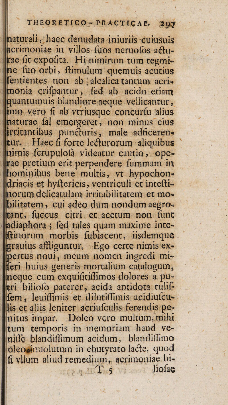 naturali, haec denudata iniuriis cuiusuis pcrimoniae in villos fuos neruofbs a du¬ rae fit expofita. Hi nimirum tum tegmi¬ ne fuo orbi , ftimulum quemuis acutius enti entes non ab ; aicalica tantum acri* rnonia crifpantur, fed ab acido etiam quantumuis blandiore aeque vellicantur 9 mo verq fi ab vtriusque cpncurfu alius aturae fal emergeret, non minus eius rritantihus punduris, male adficeren* ur. Haec fi forte ledurotum aliquibus limis fcrupulofa videatur cautio, ope- ae pretium erit perpendere furarnam ia lominibus bene multis, vt hypochon¬ driacis et hyftericis, ventriculi et intefti- orum delicatulam irritabilitatem et mo- ilitatem, cui adeo dum nondum aegro- ant, fuccus citri et acetum non iunt diaphora ; fed tales quam maxime inte- inorum morbis fqbiacent, iisdemque rauius affliguntur. Ego certe nimis ex- ertus noui, meum nomen ingredi mi- eri huius generis mortalium catalogum, neque cum exquifitiffimos dolores a pu¬ tri biliofo paterer, acida antidota tulif- fem, leuifflmis et dilutiffimis acidiqfcu- is et aliis leniter acriufculis ferendis pe¬ nitus impar. Doleo vero multum, mihi tum temporis in memoriam haud ve- nifle blandifflmum acidum, blandiflimo oleo^nuolutum in ebutyrato lade, quod Ii vllum aliud remedium, acrimoniae bi- T 5 liofae