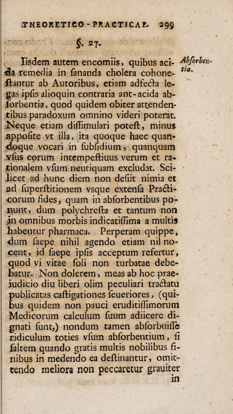 Iisdem autem encomiis, quibus aci- Abforhti* da remedia in fananda cholera cohone- Ua' flantur ab Autoribus, etiam adfe&a le¬ gasipfis alioquin contraria ant-acida ab- forbentia, quod quidem obiter attenden* tibus paradoxum omnino videri poterat. Neque etiam diffimulari poteft, minus appofite vt illa, ita quoque haec quan¬ doque vocari in fubfidium, quanquam vius eorum intempeftiuus verum et ra¬ tionalem vfum neutiquam excludat. Sci¬ licet ad hunc diem non defiit nimia et ad fuperftitionem vsque extenfa Pra£ti- corum fides, quam in abforbentibus po¬ nunt, dum polychrefta et tantum non in omnibus morbis indicatiffima a multis habentur pharmaca. Perperam quippe, dum faepe nihil agendo etiam nil no¬ cent, id faepe ipfis acceptum refertur, quod vi vitae foli non turbatae debe¬ batur. Non dolerem> meas ab hoc prae¬ judicio diu liberi olim peculiari tra&atu publicatas caftigationes feueriores, (qui¬ bus quidem non pauci eruditiffimorum Medicorum calculum fuum adiicere di¬ gnati funt,) nondum tamen abforbuifle ridiculum toties vfiim abforbentium, fi faltem quando gratis multis nobilibus fi¬ nibus in medendo ea deftinantur, omit¬ tendo meliora non peccaretur grauiter in