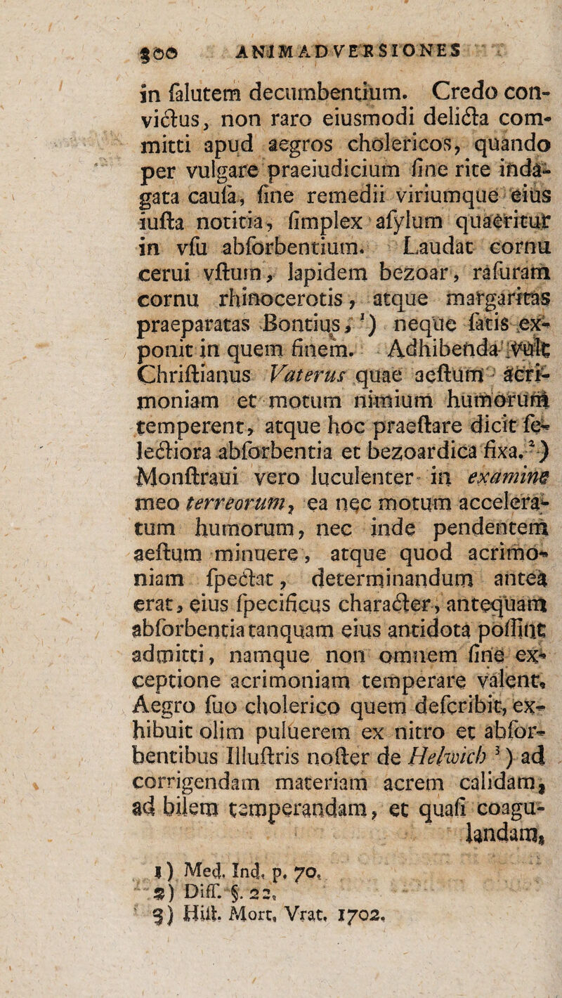 in falutem decumbentium. Credo con¬ vicias > non raro eiusmodi delidta com¬ mitti apud aegros cholericos, quando per vulgare praeiudicium fine rite inda¬ gata caufa, fine remedii viriumque eius iufta notitia, fimplex afylurn quaeritur in vfu abforbentium. Laudat cornu cerui vftura , lapidem bezoar, rafuram cornu rhinocerotis, atque margaritas praeparatas Bontius, 3) neque latis ex¬ ponit in quem finem. Adhibenda Chriftianus Vaterus quae aeftum Acri¬ moniam et motum nimium humorum temperent, atque hoc praeftare dicit fe- letftiora abforbentia et bezoardica fixa.2) Monftraui vero luculenter in examim meo terreorum, ea nec motum accelera¬ tum humorum, nec inde pendentem aeftum minuere , atque quod acrimo- niam fpecftat, determinandum antea erat, eius fpecificus characfter, antequam abforbentiatanquam eius antidota polline admitti , namque non omnem fine ex* ceptione acrimoniam temperare valent. Aegro liio cholerico quem deferibie, ex¬ hibuit olirn pultierem ex nitro et abfor- bentibus Illuftris nofter de Helwicb 3) ad corrigendam materiam acrem calidam, ad bilem temperandam, et quafi coagu¬ landam» I ) MeU. Inj, p. 7<v £) DifT. §, 22, %) Hiit More, Vrat, 1702,