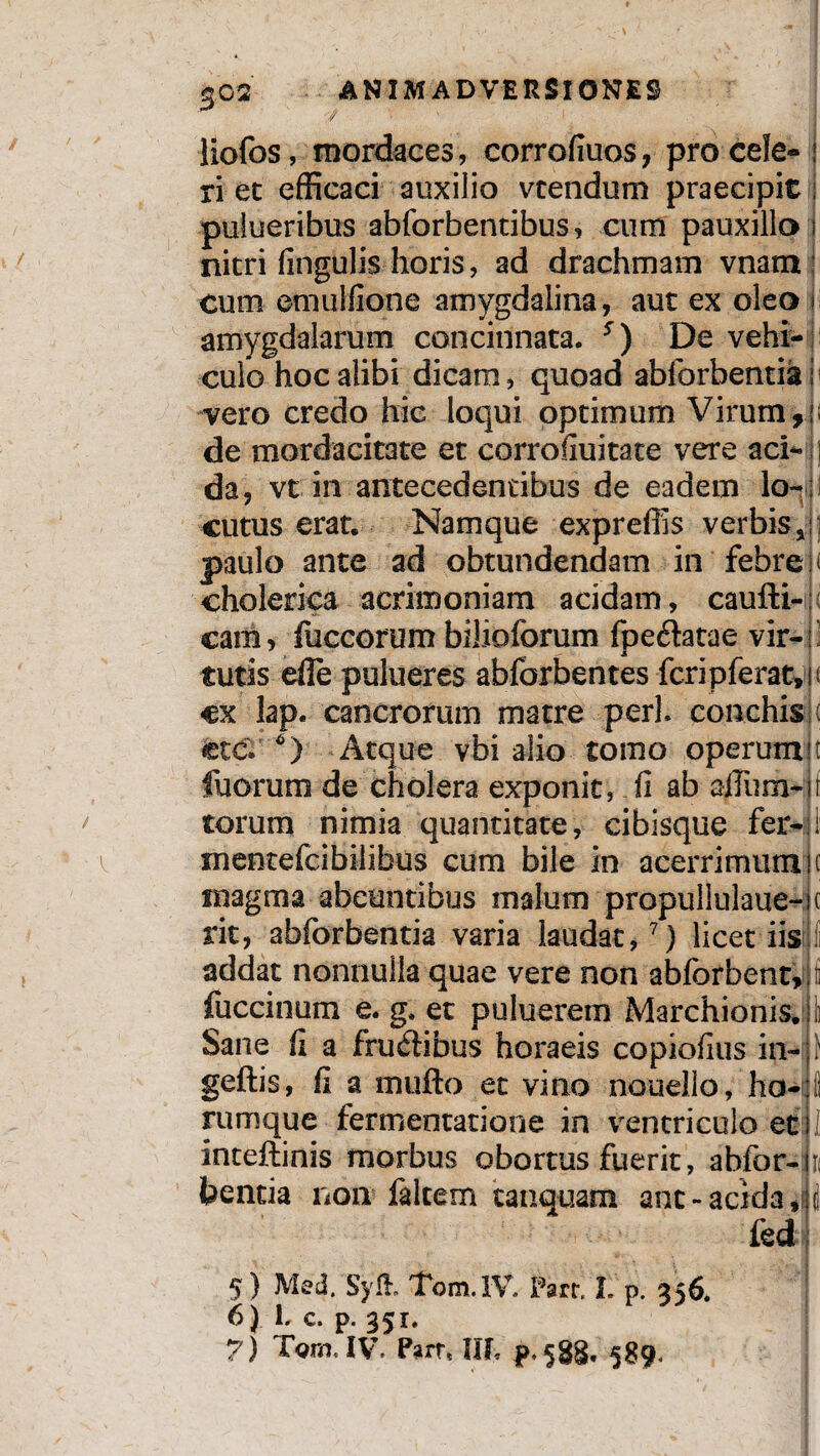 liofos, mordaces, corrofiuos, procele- I ri et efficaci auxilio vtendum praecipit i pulueribus abforbentibus, cum pauxillo i nitri fingulis horis, ad drachmam vnam cum emuIlione amygdalina, aut ex oleo i amygdalarum concinnata. s) De vehi¬ culo hoc alibi dicam, quoad ablbrbentiai vero credo hic loqui optimum Virum,!; de mordacitate et corrofiuitate vere aci¬ da, vt in antecedentibus de eadem lo~; cutus erat. Namque expreffis verbis,! paulo ante ad obtundendam in febre: cholerica acrimoniam acidam, caufti-: cam, fuccorum bilioforum fpe&atae vir-' tutis eile pulueres abforbentes fcripferat»i; cx lap. cancrorum matre peri conchisjt ctc. *) Atque vbi alio tomo operum!i fuorum de cholera exponit, fi ab afliim-ii. torum nimia quantitate, cibisque fer-11' i mentefcibilibus cum bile in acerrimum K tnagraa abeuntibus malum propullulaue-ic rit, abforbentia varia laudat,7) licet iis i addat nonnulla quae vere non ablbrbent,: f fuccinum e. g. et puluerem Marchionis.|ii Sane fi a fructibus horaeis copiofius in-p geftis, fi a mufto et vino nouello, ho-|fi rumque fertnentatione in ventriculo et i inteftinis morbus obortus fuerit, abfor-in teentia non falcem tanquam anc- acida S fed 5) Med/Syft. Tom.1V. Parr I. p. 356. 6} L c. p. 351. 7) Tgm. IV. Parr* llf* p, ^$9,