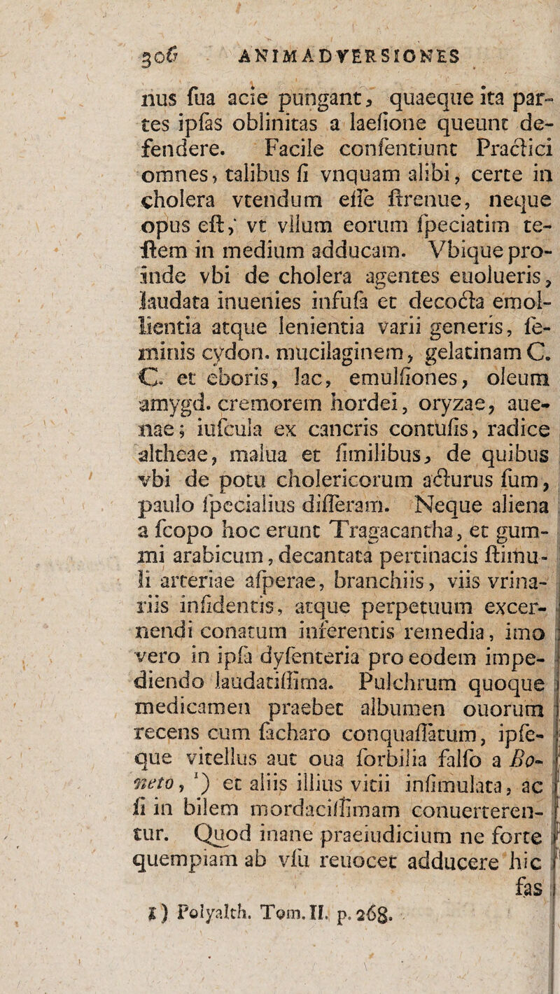 nus fua acie pungant, quaeque ita par¬ tes ipfas oblinitas a laefione queunt de¬ fendere. Facile confentiunt Praei ici omnes, talibus fi vnquam alibi, certe in cholera vtendum eile ftrenue, neque opus eft, vt viium eorum fpeciatim te- flera in medium adducam. Vbique pro¬ inde vbi de cholera agentes euolueris, laudata inuenies infufa et decoda emol¬ lientia atque lenientia varii generis, fe¬ minis cydon. mticilaginem, gelacinamC. C. et eboris, lac, emulfiones, oleum amygd. cremorem hordei, oryzae, aue- nae; iufcula ex cancris contufis, radice altheae, malua et fimilibus, de quibus vbi de potu cholericorum adurus fum, paulo fpecialius differam. Neque aliena a fcopo hoc erunt Tragacantha, et gum¬ ini arabicum, decantata pertinacis ftimu- li arteriae afperae, branchiis, viis vrina- riis infidentis, atque perpetuum excer¬ nendi conatum inferentis remedia, imo vero in ipfa dyfenteria pro eodem impe¬ diendo laudatiffima. Pulchrum quoque medicamen praebet albumen otiorum recens cum facharo conquafiatum, ipfe- que vitellus aut oua forbilia falfo a Bo- neto j J) et aliis illius vitii infimulata, ac ii in bilem mordacilhmam conuerteren- tur. Quod inane praeiudicium ne forte quempiam ab vlii reuocet adducere hic J fas l) Polyalch. T9m.IL; p. 26$, 't V  '•'■.I / *'• • ~; 1