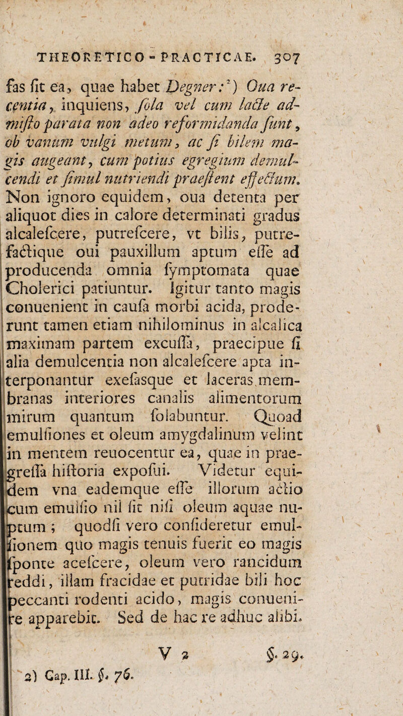 / THEORETICO - PRACTICAE. 307 fas fit ea, quae habet Degner:2) Qua re¬ centia r inquiens, fola vel cum lacie ad- mifto parata non adeo reformidanda fiunt, ob vanum vulgi metum, ac fi bilem rma- gis augeant, cum potius egregium demul¬ cendi et fimul nutriendi praejient e fi edum. Non ignoro equidem, oua detenta per aliquot dies in calore determinati gradus alcalefcere, putrefcere, vt bilis , putre- fa&ique oui pauxillum aptum eile ad producenda omnia fymptomata quae Cholerici patiuntur. Igitur tanto magis conuenient in caufa morbi acida, prode¬ runt tamen etiam nihilominus in alcalica maximam partem excufia, praecipue fi alia demulcentia non alcalefcere apta in¬ terponantur exefasque et laceras mem¬ branas interiores canalis alimentorum mirum quantum (hiabuntur. Quoad emuhlones et oleum amygdalinum velint in mentem reuocentur ea, quae in prae- greila hiftoria expofiii. Videtur equi¬ dem vna eademque die illorum actio cum emuifio nil fit nifi oleum aquae nu¬ ptum ; quodfi vero confideretur emul- iionem qilo magis tenuis fuerit eo magis [ponte acefcere-, oleum vero rancidum Ireddi, illam fracidae et putridae bili hoc peccanti rodenti acido, magis conueni- |re apparebit. Sed de hac re adhuc alibi. V §*2 9* a) Gap. III. §* 76*