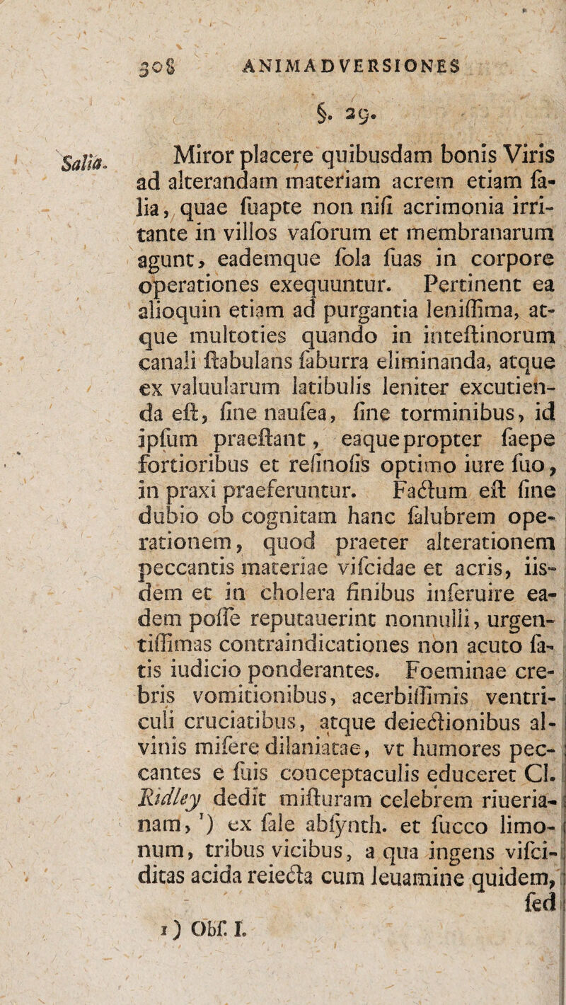 §. 2C> §ajja Miror placere quibusdam bonis Viris ad alterandam materiam acrem etiam fa- lia, quae fuapte non nifi acrimonia irri¬ tante in villos vaforum et membranarum agunt, eademque fola fuas in corpore operationes exequuntur. Pertinent ea alioquin etiam ad purgantia leniffima, at¬ que multoties quando in inteftinorum canali ftabulans faburra eliminanda, atque ex valuularum latibulis leniter excutien¬ da eft, fine naufea, fine torminibus, id ipfum praeftant, eaque propter faepe fortioribus et reii nolis optimo iure luo, in praxi praeferuntur. Facftum eft fine dubio ob cognitam hanc falubrem ope¬ rationem , quod praeter alterationeni peccantis materiae vifcidae et acris, iis» dem et in cholera finibus inferuire ea¬ dem poffe reputauerint nonnulli, urgen- tiffimas contraindicationes non acuto fa¬ tis iudicio ponderantes. Foeminae cre¬ bris vomitionibus, acerbiffimis ventri- * . culi cruciatibus, atque deiedionibus al¬ vinis mifere dilaniatae, vt humores pec¬ cantes e filis conceptaculis educeret Cl- Ridley dedit mifturam celebrem riueria- nam, ') ex fale abiynth. et fucco limo- num, tribus vicibus, aqua ingens vifci- ditas acida reieda cum leuamine quidem, fed