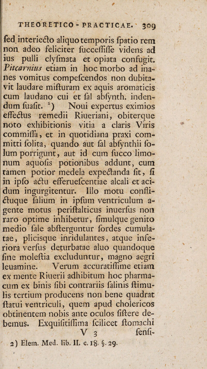 I THEORETICO- FRACTICAE.' 309 fedinteriedo aliquo temporis fpatio rem non adeo feliciter fucceffifle videns ad ius pulli clyfmata et opiata confugit. i Pitcarmus etiam in hoc morbo ad ina¬ nes vomitus compefcendos non dubita¬ vit laudare mifturam ex aquis aromaticis cum laudano cui et fal abfynth. inden¬ dum fiiafit. 2) Noui expertus eximios effedus remedii Riueriani, obiterque noto exhibitionis vitia a claris Viris commifia, et in quotidiana praxi com¬ mitti folita, quando aut fal abfynthii fo- lum porrigunt, aut id cum fucco limo- num aquofis potionibus addunt, cum tamen potior medela expedanda fit, fi in ipfo adu efferuefcentiae alcali et aci¬ dum ingurgitentur. Illo motu confli- duque Talium in ipfum ventriculum a- gente motus periftalticus inuerfus non raro optime inhibetur, fimulque genito medio fale abfterguntur fordes cumula¬ tae, plicisque inridulantes, atque infe¬ riora verfus deturbatae aluo quandoque fine moleftia excluduntur, magno aegri leuamine. Verum accuratiffime etiam ex mente Riuerii adhibitum hoc pharma¬ cum ex binis fibi contrariis falinis Rimu¬ lis tertium producens non bene quadrat flatui ventriculi, quem apud cholericos obtinentem nobis ante oculos fiftere de¬ bemus. Exquifitifiima fcilicet ftomachi V 3 fenfi-