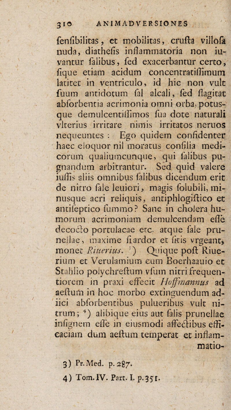3 10 ANIMADVERSIONES fenfibilitas 'et mobilitas, crufta villofk nuda, diathefis inflammatoria non iu- vantur falibus, fed exacerbantur certo „ fique etiam acidum concentratiffimum latitet in ventriculo, id hic non vult fuum antidotum fal aicali, fed flagitat abforbentia acrimonia omni orba- potus¬ que demulcentiffimos fua dote naturali vlterius irritare nimis irritatos neruos nequeuntes : Ego quidem confidenter haec eloquor nil moratus confiiia medi¬ corum qualiumcunque, qui falibus pu¬ gnandum arbitrantur. Sed quid valere iuflis aliis omnibus falibus dicendum erit de nitro fale leuicri, magis foiubili, mi- nusque acri reliquis, antiphlogiftico et ancifeptico fummo? Sane in cholera hu¬ morum acrimoniam demulcendam efle decocto portulacae ere. atque fale pru- nellae, maxime fi ardor et ficis vrgeant* monet R merius. 3) Quique poft Riue- rium et Verulamium eum Boerhaauio et Stahlio polychreftum vfian nitri frequen- tiorem in praxi effecit Hofjm annus ad aeftum in hoc morbo extinguendum ad- iici abforbentibus pulueribus vult ni¬ trum; 4) alibique eius aut falis prunellae infignem efle in eiusmodi affectibus effi¬ caciam dum aeftum temperat et inflam- matio- 3) Pr. Med. p. 287.