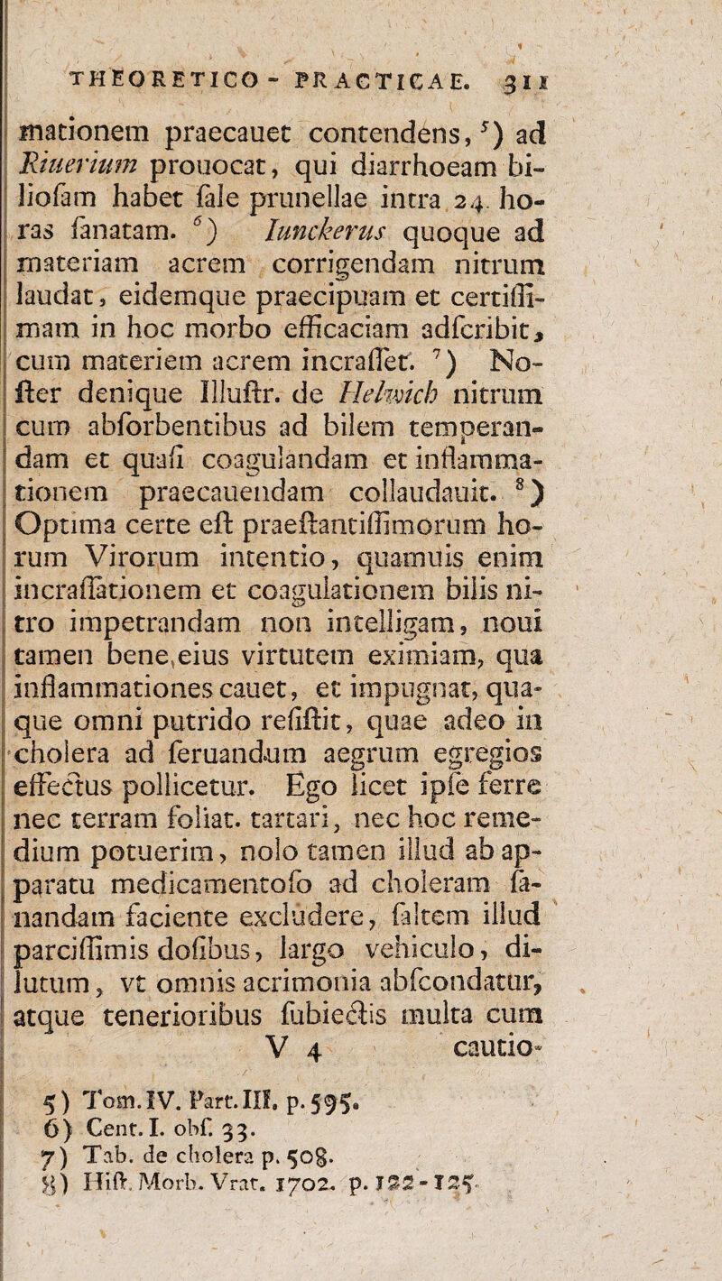 * THEORETICO- PRACTICAE. 30 macionem praecanet contendens,5) ad Riuerium prouocat, qui diarrhoeam bi- liofam habet fale prunellae intra 24. ho¬ ras fanatam. 6) Iunckerus quoque ad materiam acrem corrigendam nitrum laudat, eidemque praecipuam et certifli- mam in hoc morbo efficaciam adfcribit* cum materiem acrem ineraffet. 7) No- fler denique Illuftr. de Helmch nitrum cum abforbentibus ad bilem temperan- | dani et quafl coagulandam et inflamma¬ tionem praecanendam collaudauit. 8) ; Optima certe eft praeftantiffimorum ho¬ rum Virorum intentio, quamuis enim incraflationem et coagulationem bilis ni¬ tro impetrandam non intelligam, noui tamen bene,eius virtutem eximiam, qua inflammationescauet, et impugnat, qua* que omni putrido refiffit, quae adeo in cholera ad feruandum aegrum egregios effectus pollicetur. Ego licet ipfe ferre nec terram foliat. tartari, nec hoc reme¬ dium potuerim, nolo tamen illud abap- j paratu medicamentofo ad choleram fa¬ nandam faciente excludere, (altem illud parciffimis dofibus, largo vehiculo, di¬ lutum , vt omnis acrimonia abfcondatur, atque tenerioribus fubieflis multa cum V 4 cautio- : I 'i' '■ :-'V [y ' 5) Tom.IV. Part.III. 6) Cent.I. obf. 33. 7) Tab. de cholera p. 50$. g) Hift, Morb. Vrat. 1702. p. I3S-TS^<