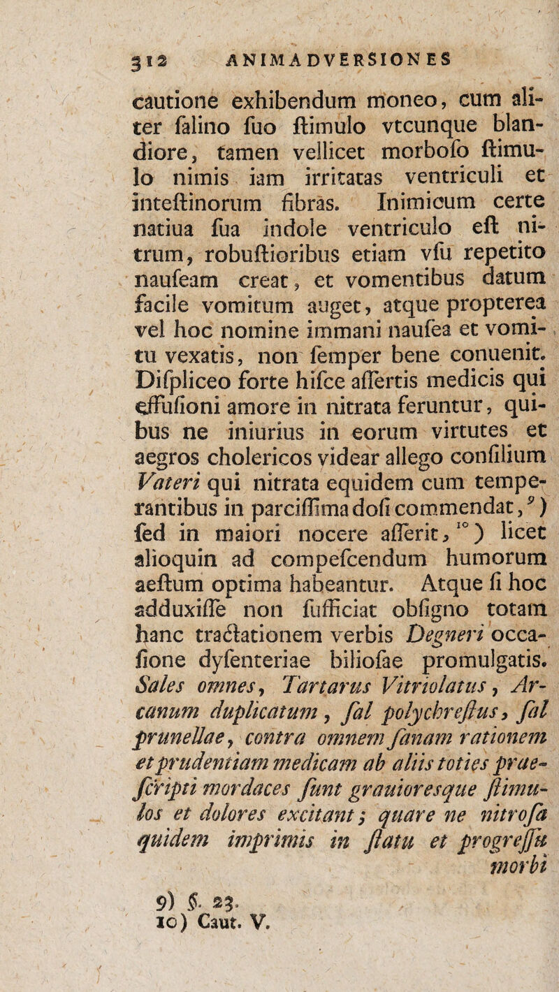 cautione exhibendum moneo, cum ali¬ ter felino fuo ftimulo vtcunque blan¬ diore, tamen vellicet morbolo ftimu¬ lo nimis iam irritatas ventriculi ec inteftinorum fibras. Inimicum certe natiua fua indole ventriculo eft ni¬ trum, robuftioribus etiam vfu repetito naufeam creat, et vomentibus datum facile vomitum auget, atque propter ea vel hoc nomine immani naufea et vomi¬ tu vexatis, non femper bene conuenitl Difpliceo forte hifce affertis medicis qui effufioni amore in nitrata feruntur, qui¬ bus ne iniurius in eorum virtutes ec aegros cholerieos videar allego confilium Vateri qui nitrata equidem cum tempe¬ rantibus in parciffimadoficommendat/) fed in maiori nocere afieritj,10) licet alioquin ad compefcendum humorum aeftum optima habeantur. Atque fi hoc adduxiffe non fufficiat obfigno totam hanc tractationem verbis Degneri occa- fione dyfenteriae biliofae promulgatis. Sales omnes, Tartarus Vitriolatus, Ar¬ canum duplicatum, fal polychreflus, fal prirnellae, contra omnem fanam rationem et prudentiam medicam ab aliis toties prae- fcripti mordaces funt grauioresque /limu¬ los et dolores excitant $ quare ne nitro fa quidem imprimis in flatu et progrejjk morbi 9) S- as¬