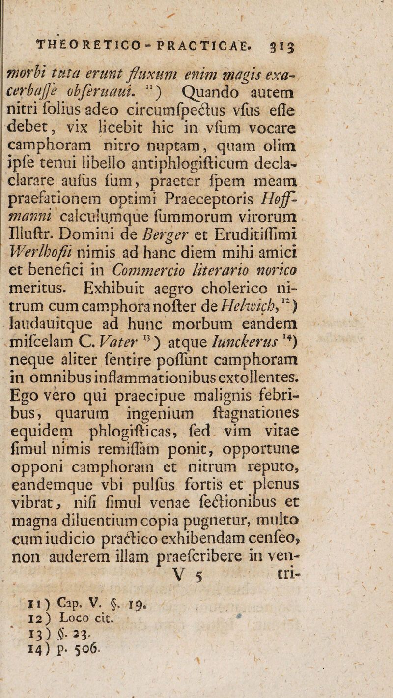 morbi tuta erunt fluxum enim magis exa- cerbajje obferuauL 11) Quando autem nitri folius adeo circumfpedus vfus efie debet, vix licebit hic in vfum vocare camphoram nitro nuptam, quam oiim ipfe tenui libello antiphlogifticum decla- clarare aufus fum, praeter fpem meam praefationem optimi Praeceptoris Hojf- manni calculumque fum morum virorum Iliuftr. Domini de Bergen et Eruditifiimi Werlhofii nimis ad hanc diem mihi amici et benefici in Commercio literario norico meritus. Exhibuit aegro cholerico ni¬ trum cum camphora nofter de Hehvich, 11) laudauitque ad hunc morbum eandem mifcelam C. Vater 13) atque lunckerus I4) neque aliter fentire poffunt camphoram in omnibus inflammationibus extollentes. Ego vero qui praecipue malignis febri¬ bus , quarum ingenium ftagnationes equidem phlogifticas, fed vim vitae limul nimis remiflam ponit, opportune opponi camphoram et nitrum reputo, eandemque vbi pulfus fortis et plenus vibrat, nifi fimul venae fedionibus et magna diluentium copia pugnetur, multo cum iudicio practico exhibendam cenfeo, non auderem illam praefcribere in ven- V 5 Cap. V. §. 19. 12) Loco cit. 13) 5-23- 14) p. 506.