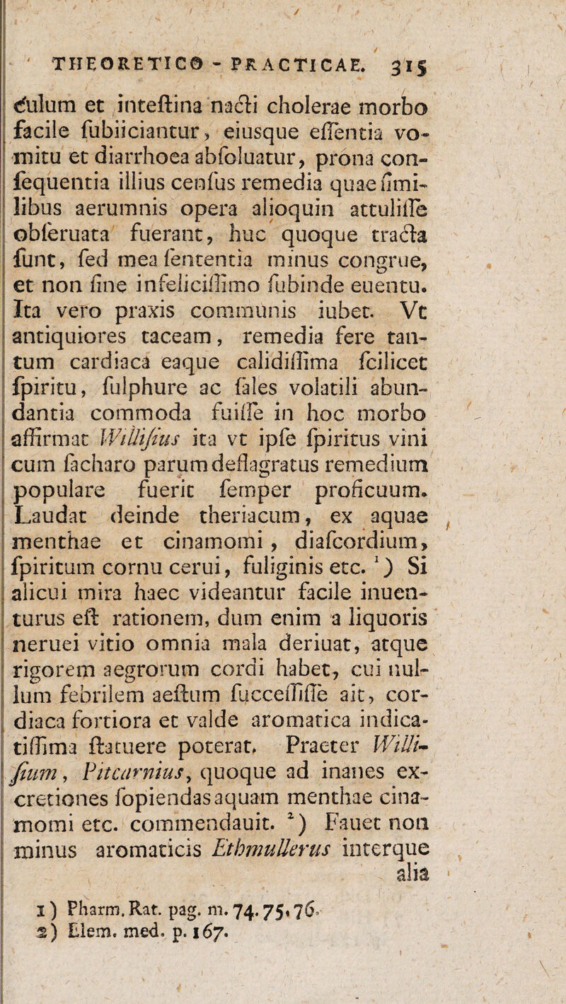/ ' THEORETICO - PRACTICAE. 3 15 dulum et intellina nacti cholerae morbo facile fubiiciantur, eiusque eflentia vo¬ mitu et diarrhoea abfoluatur, prona con- fequentia illius cenfus remedia quae fimi- libus aerumnis opera alioquin attuliile obleruata fuerant, huc quoque trafta funt, fed mea lententia minus congrue, et non fine infeliciffimo fubinde euentu. Ita vero praxis communis iubet. Vt antiquiores taceam, remedia fere tan- ! tum cardiaca eaque calidifiima fcilicet fpiritu, fulphure ac fales volatili abun¬ dantia commoda fuiife in hoc morbo affirmat WiUiJius ita vt ipfe fpiritus vini cum facharo parum deflagratus remedium populare fuerit femper proficuum. Laudat deinde theriacum, ex aquae menthae et cinamomi, diafcordium, fpiritum cornu cerui, fuliginis etc. 1) Si alicui mira haec videantur facile inuen- turus eft rationem, dum enim a liquoris neruei vitio omnia mala deriuat, atque rigorem aegrorum cordi habet, cui nul¬ lum febrilem aeftum fucceffiffe ait, cor- diaca fortiora et valde aromatica indica- tiffima ftatuere poterat. Praeter WiUi- \fium, PitcarniuSy quoque ad inanes ex- cretiones fopiendas aquam menthae cina¬ momi etc. commendauit. z) Fauet non minus aromaticis EthmuUerus interque alia 1) Pharm, Rat. pag. m. 74.75,76