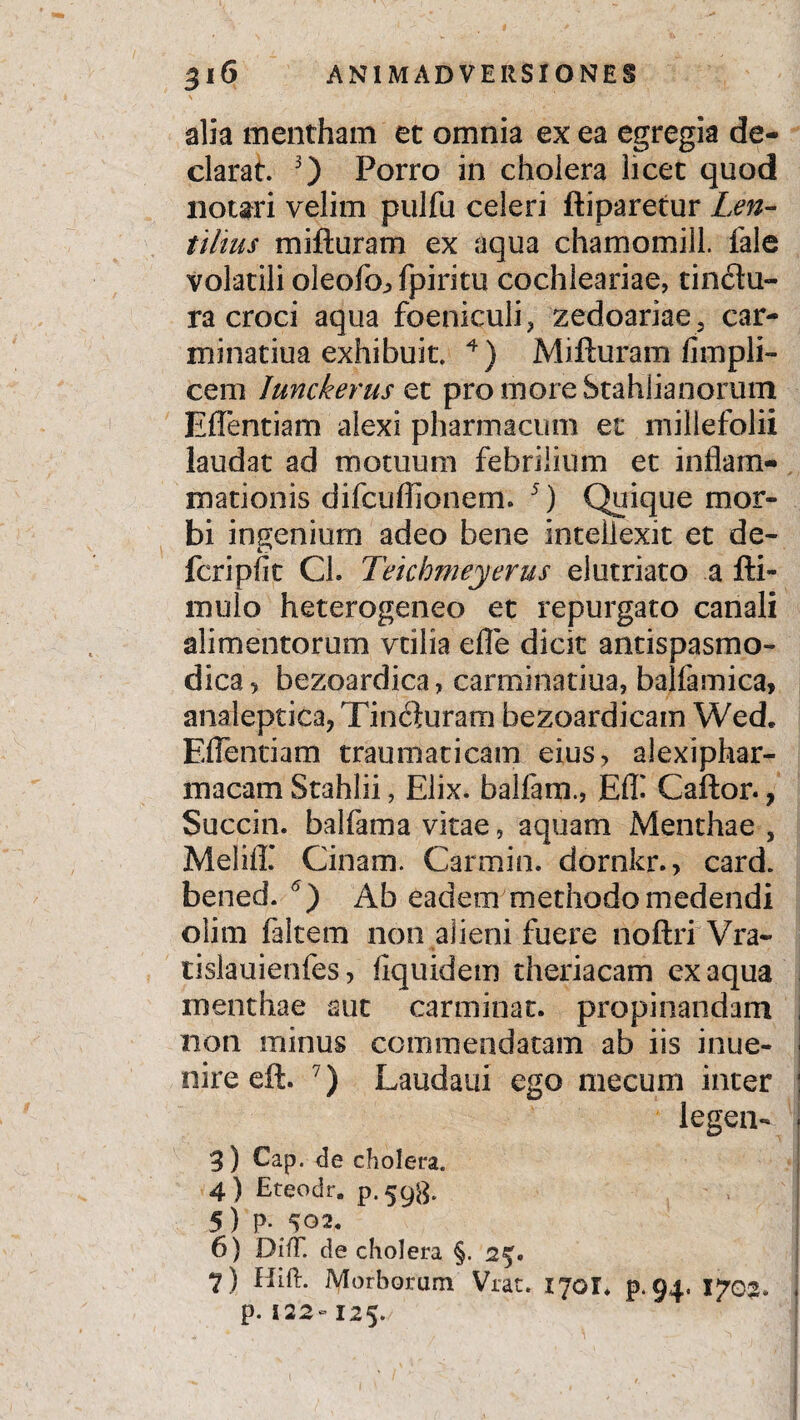 alia mentham et omnia ex ea egregia de¬ clarat. 3) Porro in cholera licet quod notari velim pulfu celeri ftiparetur Len- tifous mifturam ex aqua chamomill. fale volatili oleofoj, fpiritu cochleariae, tinctu¬ ra croci aqua foeniculi, zedoariaej car- minatiua exhibuit. 4) Mifturam fimpli- cem Iunckerus et pro more Stahlianorum Eflentiam alexi pharmacum et millefolii laudat ad motuum febrilium et inflam¬ mationis difcuflionem. 5) Quique mor¬ bi ingenium adeo bene inteilexit et de- fcripfit CL Teichmeyerus elutriato a fti- mulo heterogeneo et repurgato canali alimentorum vtilia efle dicit antispasmo- dica, bezoardica, carminatiua, bajfamica, analeptica,Tin<$uram bezoardicam Wed. Eflentiam traumaticam eius, alexiphar- macam Stahlii, Elix, balfam., Eff Caftor., Succin. balfama vitae, aquam Menthae , Meiifl’ Cinam. Car mi n. dornkr., card. bened. 6 ) Ab eadem methodo medendi olim faltem non alieni fuere noftri Vra~ tislauienfes, fiquidem theriacam ex aqua menthae aut carminat, propinandam non minus commendatam ab iis inue- nireeft. 7) Laudaui ego mecum inter legem 3) Cap. de cholera. 4) Eteodr. p.598. 5) P-^02. 6) DifT. de cholera §. 2%* 7) Hift. Morborum Vrat. 170I. p.94, 1703. p. 122-125.