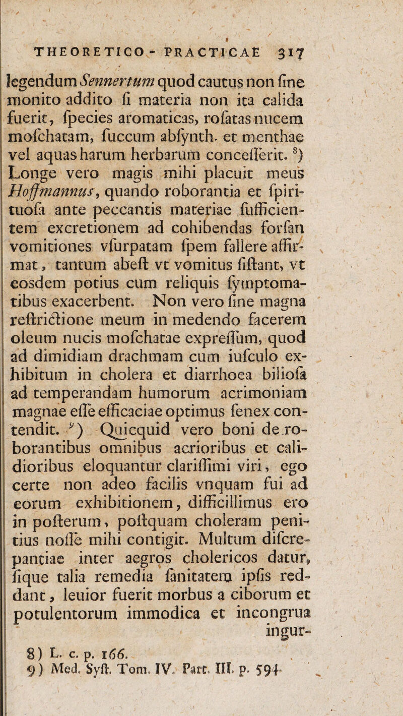 f THEORETICO- PRACTICAE 317 I ' “ legendum Sennertum quod cautus non fine monito addito fi materia non ita calida fuerit, fpecies aromaticas, rofatas nucem mofchatam, fuccum abfynth. et menthae vel aquas harum herbarum concedent.8) Longe vero magis mihi placuit meus Hoffmannus, quando roborantia et fpiri- tuofa ante peccantis materiae fufficien- tem excretionem ad cohibendas forfari vomitiones vfurpatam lpem fallere affir- mat > tantum abeft vt vomitus fiftant, vt eosdem potius cum reliquis fiymptoma¬ ribus exacerbent. Non vero fine magna reftridione meum in medendo facerem oleum nucis mofchatae expredum, quod ad dimidiam drachmam cum iufculo ex¬ hibitum in cholera et diarrhoea biliofa / ad temperandam humorum acrimoniam magnae ede efficaciae optimus fenex con¬ tendit. *) Qujcquid vero boni de ro¬ borantibus omnibus acrioribus et cali¬ dioribus eloquantur clariffimi viri, ego certe non adeo facilis vnquam fui ad eorum exhibitionem, difficillimus ero in poiterum, poitquam choleram peni¬ tius node mihi contigit. Multum difcre- pantiae inter aegros cholericos datur, lique talia remedia fanitatero ipfis red¬ dant , leuior fuerit morbus a ciborum et potulentorum immodica ec incongrua ingur- 8) L. c. p. 166. 9) Med. Syft. Tom, IV, Pare. III. p* 594*