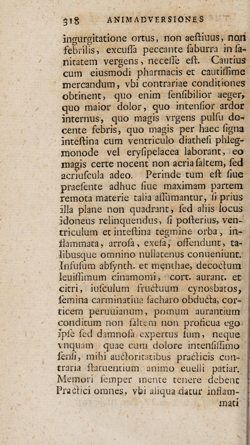 ingurgitatione ortus, non aeftiuus, nori febrilis, excuffa peccante faburra infa- nitatem vergens, ne cede efb Cautius cum eiusmodi pharmacis et cautiffime mercandum, vbi contrariae conditiones obtinent, quo enim fenfibilior aeger, quo maior dolor, quo intenfior ardor internus, quo magis vrgens pulfu do-* cente febris, quo magis per haec figna inteftina cum ventriculo diathefi phieg- monode vel eryfipelacea laborant, eo magis certe nocent non acria faltem, fed acriufcula adeo. Perinde tum eft fiue praefente adhuc fiue maximam partem remota materie talia aiTumantur, fi prius illa plane non quadrant, fed aliis locus idoneus relinquendus, fi pofterius, ven¬ triculum et inteftina tegmine orba , in¬ flammata, arrofa, exefa, offendunt, ta¬ li busque omnino nullatenus conueniunt. Infidum abfynth. et menthae, decotftum leuiffimum ciiiamomi , cort. auranc. et citri, iufeulum fructuum cynosbatos, femina carminatiua facha.ro obducta, cor- i ticem peruuianum, pomum aurantium conditum non faltem non proficua ego Jpfe fed damnofa expertus fum, neque vnquam quae cum dolore intenfiffimo lenii, mihi auctoritatibus practicis con¬ traria ftatuentiutn animo euelii patiar. Memori femper mente tenere debent Practici omnes, vbi aliqua flatur inflam- I mati jl