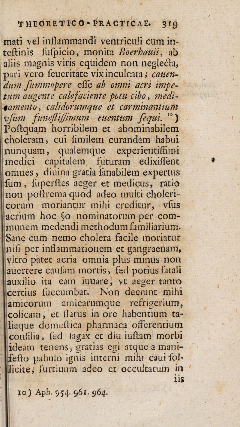 mati vel inflammandi ventriculi cum in- teftinis fufpicio, monita Boerhauii, ab aliis magnis viris equidem non neglecta, pari vero feueritate vix inculcata; canen¬ dum Jummopere efle ah omni acri impe¬ tum augente calefaciente potu cibo, medi¬ tamento , calidorumque et carminantium vfum funeflijfimum euentum [equi. 10) Poftquam horribilem et abominabilem choleram, cui fimilem curandam habui nunquam, qualemque experientiflimi medici capitalem futuram edixiffent omnes, diuina gratia fanabilem expertus fum, fuperftes aeger et medicus, ratio non poftrema quod adeo multi choleri- eorum moriantur mihi creditur, vfus acrium hoc §0 nominatorum per com¬ munem medendi methodum familiarium. Sane cum nemo cholera facile moriatur nifi per inflammationem et gangraenam, vitro patet acria omnia plus minus non auertere caufam mortis, fed potius fatali auxilio ita eam iuuare, vt aeger tanto certius fuccumbat. Non deerant mihi amicorum amicarumque refrigerium, colicam, et flatus in ore habentium ta¬ li aqu e domeftica pharmaca offerentium conlilia, fed iagax et diu iuftam morbi ideam tenens, gratias egi atque a mani- fefto pabulo ignis interni mihi caui fol- licite, furtiuum adeo et occultatum in iis 10) Aph. 954, 961. 964-