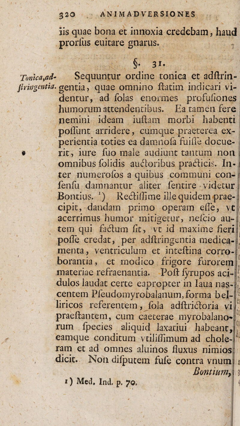 iis quae bona et innoxia credebam, haud prorius euitare gnarus. §• 3i- TonicaM- Sequuntur ordine tonica et adftrin- firwgwtta. gentia, quae omnino ftacim indicari vi¬ dentur, ad folas enormes profufiones humorum attendentibus. Ea tamen fere nemini ideam iuftam morbi habenti pofliint arridere, cumque praeterea ex¬ perientia toties ea damnofa fuifle docue- # rit, iure fuo male audiunt tantum non omnibus folidis auiftoribus pradicis. In¬ ter numerofos a quibus communi con- i fenfu damnantur aliter fencire videtur Bontius. l) Rediffime ille quidem prae¬ cipit, dandam primo operam efle, vt acerrimus humor mitigetur, nefcio au-; tem qui fadium fit, vt id maxime fieri: pofle credat, per adftringenria medica- ! menta, ventriculum et inteftina corro¬ borantia, et modico frigore furorem materiae refraenantia. Poft fyrupos aci-| dulos laudat certe eapropter in laua nas-; P centeni Pfeudomyrobalanum,forma bel- £0 k liricos referentem, fola adftridoria vi praeftantem, cum caeterae myrobalano-i rum fpecies aliquid laxatiui habeant, eamque conditum vriliflimum ad chole¬ ram et ad omnes aluinos fluxus nimios: dicit. Noii ddputem fufe contra vnumi $ Bontium,; 3 i) Med. Ind. p. ?©, M