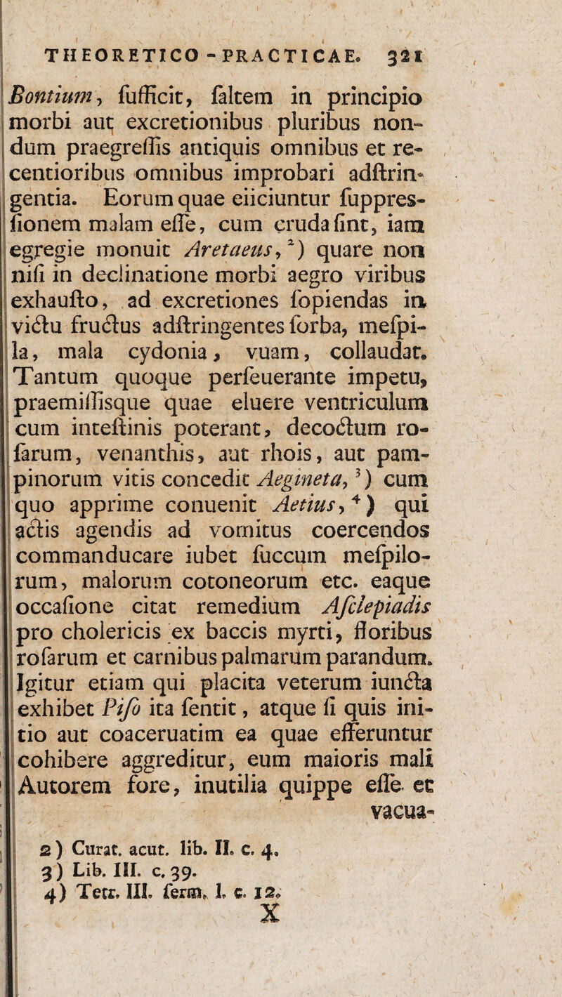 I * • - 1 ■ • i . • ' v. , , ' » y I i i ' THEORETICO - PRACTICAE. 321 I Bontium, fufficit, faltem in principio morbi aut excretionibus pluribus non» dum praegreffis antiquis omnibus et re- centioribus omnibus improbari adftrin* gentia. Eorum quae eiiciuntur fuppres- fionem malam effe, cum cruda fint, iam egregie monuit Aretaeus,2) quare non nifi in declinatione morbi aegro viribus exhaufto, ad excretiones fopiendas in vidu fru<ff us adftringentes forba, mefpi- la, mala cydonia, vuam, collaudat. Tantum quoque perfeuerante impetu, praemilTisque quae eluere ventriculum cum inteftinis poterant, decoctum ro- farum, venanthis, aut rhois, aut pam¬ pinorum vitis concedit Aegineta,3) cum quo apprime conuenit Aetius> 4) qui aciis agendis ad vomitus coercendos commanducare iubet fuccum mefpilo- rum, malorum cotoneorum etc. eaque occafione citat remedium Afclepiadis pro cholericis ex baccis myrti, floribus rofarum et carnibus palmarum parandum» Igitur etiam qui placita veterum iun£ta exhibet Pifo ita fentit, atque fi quis ini¬ tio aut coaceruatim ea quae efferuntur cohibere aggreditur, eum maioris mali 1 Autorem fore, inutilia quippe effe. et vacua- I ! I i 2 ) Curat, acut. lib. IL c. 4, 3 ) Lib. III. c, 39.