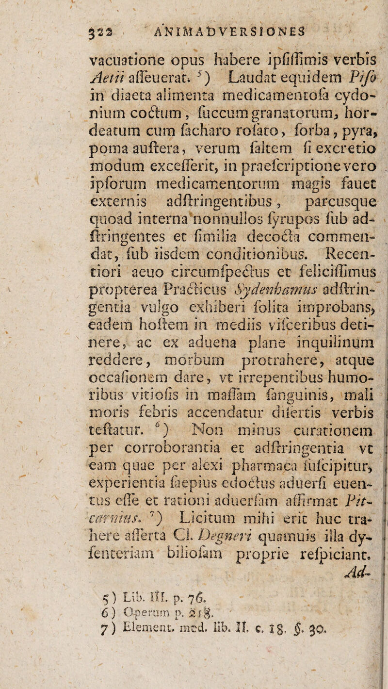 vacuatione opus habere ipfiffimis verbis Aerii afleuerat* 5) Laudat equidem Pifo in diaeta alimenta medicamentofa cydo- nium coftum , fuccum granatorum, hor- deatum cum flcharo rolato > forba, pyra, pomaauftera, verum fakem (i excretio modum exeeflerit, in praefcriptionevero ipfbrum medicamentorum magis fauet externis adfiringentibus , parcusque quoad interna nonnullos fyrupos fub ad- ftringentes et fimilia deeofh commen¬ dat, fub iisdem conditionibus. Recen- tiori aeuo circumfpeblus et feiicifEmus propterea Praciicus Sydenhamus adftrin* gentia vulgo exhiberi folita improbans, eadem hoftern in mediis vifcerihus deti¬ nere, ac ex aduena plane inquilinum reddere, morbum protrahere, atque i occafionem dare , vt irrepentibus humo- ■ ribus viriolis in m a fiam fanguinis, mali i moris febris accendatur dilatis verbis 1 teftatur. °) Non minus curationem 1 per corroborantia ec adftringentia vt eam quae per alexi pharmaca fufcipitur, experientia faepius edodlus aduerfi euen- I tus cfle et rationi aduerlam affirmat Fit- j eminus* 7) Licitum mihi erit huc tra- J, here aflerta Cl. Degneri quamuis illa dy- i fenteriam biliofam proprie refpiciant. i Ad— ' 5) Ltb. m. p. 76, j 6 ) Operum p.