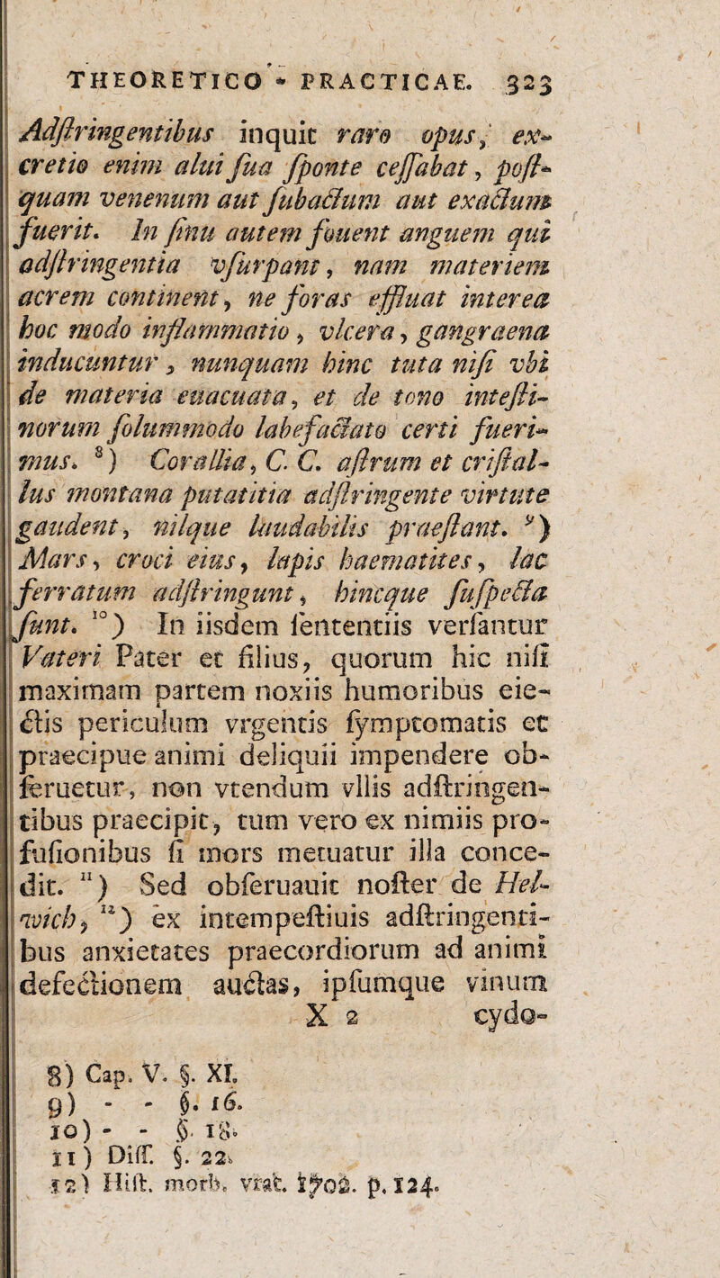 / THEORETIC0 * PRACTICAE. .32$ Adflringentibus inquic raro opusex- cretio enim alui fua fponte cejfabat, poft* quam venenum aut fuba&um aut exaclum fuerit. In finu autem fment anguem qui adflringentia vfurpant, nam materiem acrem continent, ne foras e fluat interea hoc modo inflammatio , vlcera, gangraena inducuntur > nunquam hinc tuta nifi vbi de materia euacuata, zfe /0^0 intejli- norurn folummodo labefactato certi fueri« mus. 8 9 *) Corallia 9C. C. afirum et crijial¬ ius montana putat it ia adflringente virtute gaudent, nilque laudabilis praejiant. y) Mars ^ croci eius, haematites, /<?£ ferratum adjlringunt ? hincque fufpeCla Junt« 10) In iisdem lentendis verfantur Vateri Pater et filius , quorum hie nifi maximam partem noxiis humoribus cie¬ atis periculum vrgentis fympcomads et praecipue animi deliquii impendere ob- feruetur, non vtendum vilis adftringen- tibus praecipit , tum vero ex nimiis pro- fufionibus fi mors metuatur illa conce¬ dit. 11) Sed obferuauit nofter de Hei- nvich, w) ex intempeftiuis adftri-ngenti- bus anxietates praecordiorum ad animi defectionem auctas, ipfumque vinum X 2 ci ‘ 8) Cap. V. §. XL 9) - - $. 16> jo) - - 5. UU II ) Diff. §. 22» j2) Hift. mori), vrat p. 124»