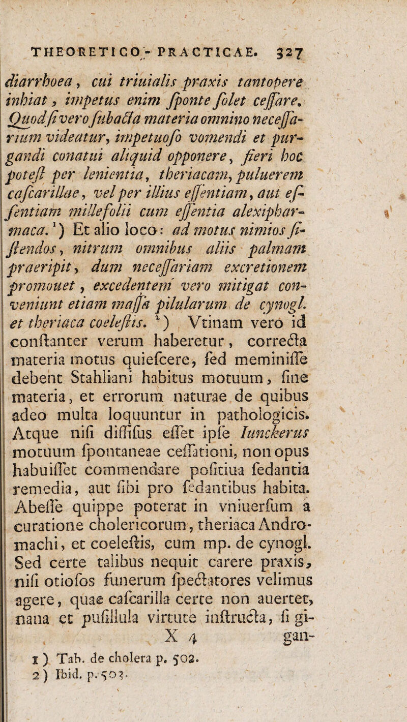 / THEORETICO - PRACTICAE. 327 diarrhoea, cui triuialis praxis tantopere inhiat, impetus enim fponte [olet cejfare. Quod fi verofubaffa materia omnino necejfa- rtum videatur, impetuofo vomendi et pur¬ gandi conatui aliquid opponere , fieri hoc potefi per lenientia, theriacam, puluerem cafcanllae, vel per illius effentiam, aut e fi fentiam millefolii cum ej)entia alexiphar- maca.!) Et alio loco: ad motus nimios fi- \ flendos, nitrum omnibus alus palmam praeripit, dum necejfariam excretionem promonet, excedentem vero ?nitigat con¬ veniunt etiam maffk pilularum de cynogl. et theriaca coeleftis. 1) Vtinam vero id conftanter verum haberetur, correcfta materia motus quiefcere, fed meminifle debent Stahliani habitus motuum, fine materia, et errorum naturae de quibus adeo multa loquuntur in pathologicis. Atque nili diffifus eflet ipie Iunckerus motuum fpontaneae cellationi, non opus habuiflet commendare pofitiua fedantia remedia, aut fibi pro fedantibus habita. Abeile quippe poterat in vniuerfum a curatione cholericorum, theriaca Andro- machi, et coeleftis, cum mp. de cynogl. Sed certe talibus nequit carere praxis, nifi otiofos funerum fpe<ftatores velimus agere, quae cafcarilla certe non auertet, nana et pufillula virtute inftruda, figi- X 4 gan~ S ) Tah. de cholera p. 502. 2) fbid. p.50?.