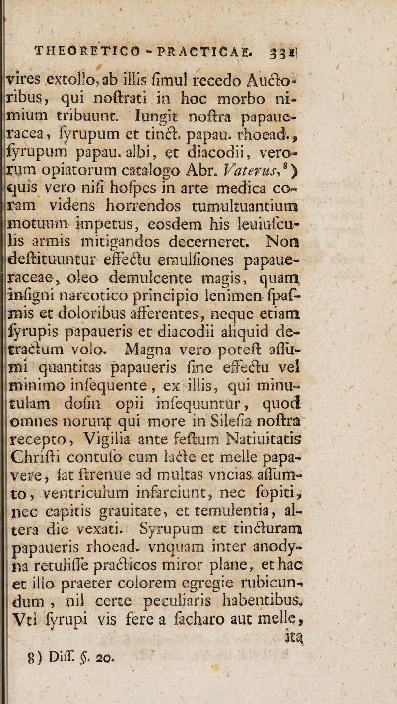 THE CRETICO - ERACTICAE. 3 3 K) vires extollo, ab illis fimul recedo Ausio¬ ribus, qui noftrati ia hoc morbo ni¬ mium tribuunt. Iungit noftra papaue- jracea, fyrupum et tinft. papau. rhoead., fyrupum papan, albi, et diacodii, vero- Xtim opia.ta.rum catalogo Abr, Vaterus,8) quis vero nili hofpes in arte medica co« jram videns horrendos tumultuantium motuum impetus, eosdem his leuiufcu- lis armis mitigandos decerneret. Nor* deftituuntur effeflu emulfiones papaue- raceae, oleo demulcente magis, quam inflgni narcotico principio lenimen fpaf- mis et doloribus afferentes , neque etiam fyrupis papaueris et diacodii aliquid de- jtradium volo. Magna vero poteft aflu- mi quantitas papaueris fine effectu vel minimo infequente, ex illis, qui minu¬ tulam dofin opii infequuntur, quod omnes norunf qui more in Silafia noftra recepto, Vigilia ante feftum Natiuitatis Chrifti contufo cum la£ie et meile papa- (vere, iatftrenue ad multas vncias,affum- to, ventriculum infarciunt, nec fopiti> nec capitis grauitate, et temulentia, al- | tera die vexati. Syrupum et tin6iuram papaueris rhoead. vnquam inter anody- na retuliffe praflieos miror plane, et hac et illo praeter eoiorem egregie rubicun¬ dum , nil certe peculiaris habentibus. Vti fyrupi vis fere a facharo aut meile, $) Diir. §. 2o.