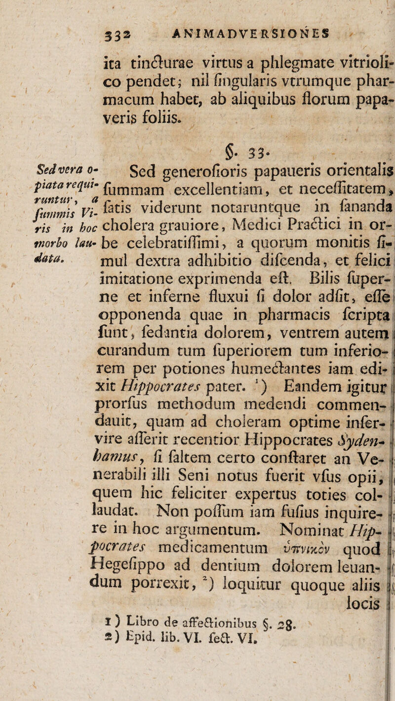 / 333 ANIMADVERSIONES ita tin&urae virtus a phlegmate vitrioli- co pendet; nil lingularis vtrumque phar¬ macum habet, ab aliquibus florum papa¬ veris foliis. §• 33- Sed vera o- Sed generofioris papaueris orientalis patareqw- fummam excellentiam, et neceffitatem, Tftmmis vt feris viderunt notaruntque in fananda ris in hoc cholera grauiore, Medici Practici in or- tnorho lau- be celebratiflimi, a quorum monitis fi- data. mu] dextra adhibitio difcenda, et felici imitatione exprimenda eft, Bilis fuper- ne et inferne fluxui fi dolor adfit, efle opponenda quae in pharmacis fcripta funt, fedantia dolorem, ventrem autem i curandum tum fuperiorem tum inferio- i rem per potiones humecflantes iam edi-1 xit Hippocrates pater. 1) Eandem igitur prorfus methodum medendi commen- j dauit, quam ad choleram optime infer- 1 vire aflerit recentior Hippocrates Syden- , hamus, fi faltem certo conflaret an Ve- : nerabili illi Seni notus fuerit vfus opii, , quem hic feliciter expertus toties col¬ laudat. Non poflum iam fufius inquire- r re in hoc argumentum. Nominat Hip¬ pocrates medicamentum virwiov quod . Regefippo ad dentium dolorem leuan- f dum porrexit, 2) loquitur quoque aliis | locis I ) Libro de afFe&ionibus §. 2g.