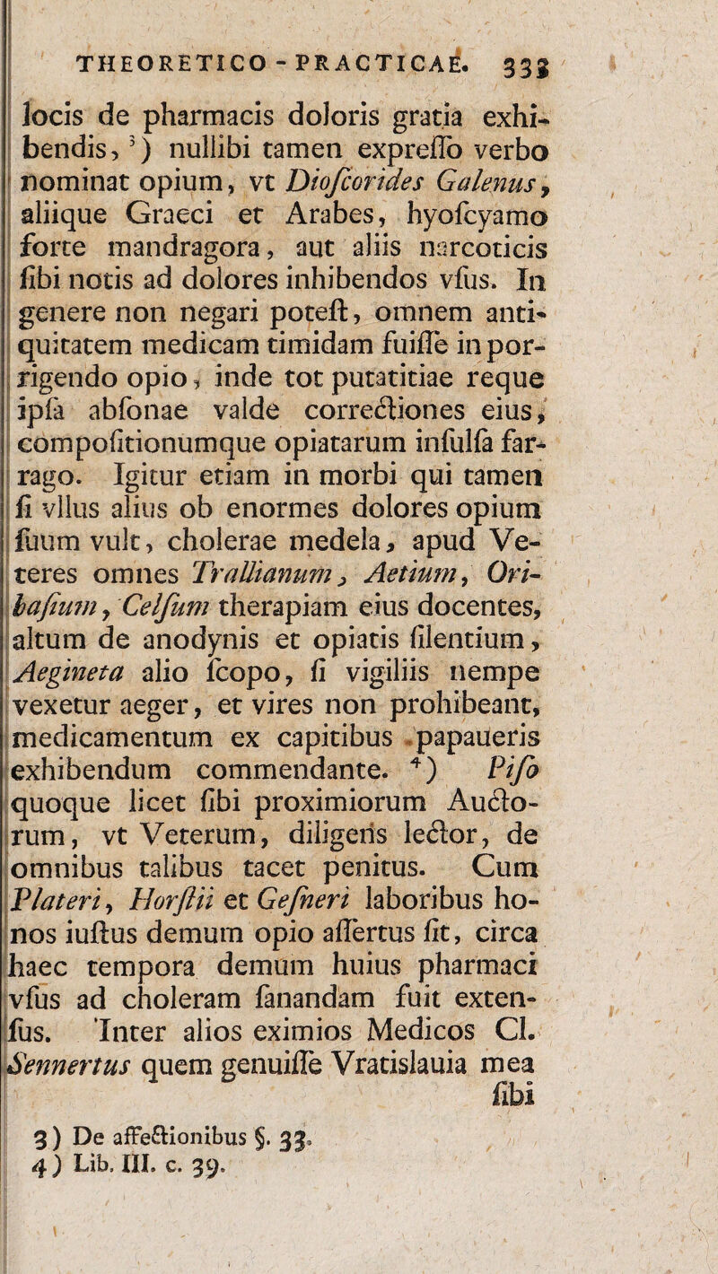 locis de pharmacis doloris gratia exhi¬ bendis, 3) nullibi tamen expreflo verbo nominat opium, vt Diofcorides Galenus, aliique Graeci et Arabes, hyofcyamo forte mandragora, aut aliis narcoticis fibi notis ad dolores inhibendos vfus. In genere non negari potefl:, omnem anti¬ quitatem medicam timidam fuifie in por¬ rigendo opio, inde tot putatitiae reque ipfa abfonae valde correctiones eius, coni politionum que opiatarum infulla far¬ rago. Igitur etiam in morbi qui tamen fi vllus alius ob enormes dolores opium faum vult, cholerae medela, apud Ve¬ teres omnes Trallianum, Aetiurn, Ori- bafium 9 Celfiim therapiam eius docentes, altum de anodynis et opiatis filentium, Aegineta alio fcopo, fi vigiliis nempe vexetur aeger, et vires non prohibeant, medicamentum ex capitibus papaueris exhibendum commendante. 4) Pifo quoque licet fibi proximiorum Aucto¬ rum, vt Veterum, diligeris leCtor, de omnibus talibus tacet penitus. Cum Plateri, Horftii et Gefneri laboribus ho¬ nos iuftus demum opio affertus fit, circa haec tempora demum huius pharmaci vfus ad choleram fanandam fuit exten- fus. Inter alios eximios Medicos Cl. Sennertus quem genuifle Vratislauia mea fibi 3) De afFe&ionibus §. 33, 4 ) Lib, III. c. 39.