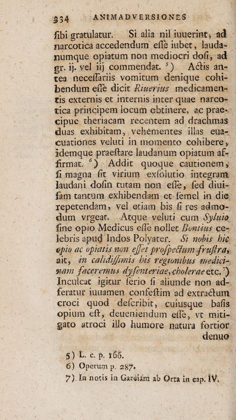 534 fibi gratulatur. Si alia nil iuuerint* ad narcotica accedendum efieiubet, lauda-» numque opiatum non mediocri dofi:, ad gr. ij. vel iij commendat. *) Aciis an¬ tea neceilariis vomitum denique cohi¬ bendum eile dicit Riuerius medicamen¬ tis externis et internis inter quae narco¬ tica principem locum obtinere, ac prae¬ cipue theriacam recentem ad drachmas duas exhibitam, vehementes illas eua- cuationes voluti in momento cohibere, idemque praeftare laudanum opiatum af¬ firmat. 5 6) Addit quoque cautionem, li magna fit virium, exfolutio integram laudani dofin tutam non eile, fed diui- fam tantum exhibendam et femel in die repetendam, Vei etiam bis ii res admo¬ dum vrgear. Atque veluti cum Syluio line opio Medicus eile nollet Bomtius ce¬ lebris apud Indos Polyater. Si nobis hic Upio ac opiatis non ejfet profpe&um frufirat ait, in calidi/Jmis his regionibus medici- mm faceremus dyfent er iae,cholerae etc.7) Inculcat igitur ferio fi aliunde non ad- feratur iuuamen confeftim ad extrarium croci quod defcribit, cuiusque bafis opium eft, deueniendusn efle, vt miti¬ gato atroci illo humore natura fortior denuo 5) L. c. p. * 68. 6) Operum p. 287* 7) In notis in Cardini ab Orta in cap. IV*