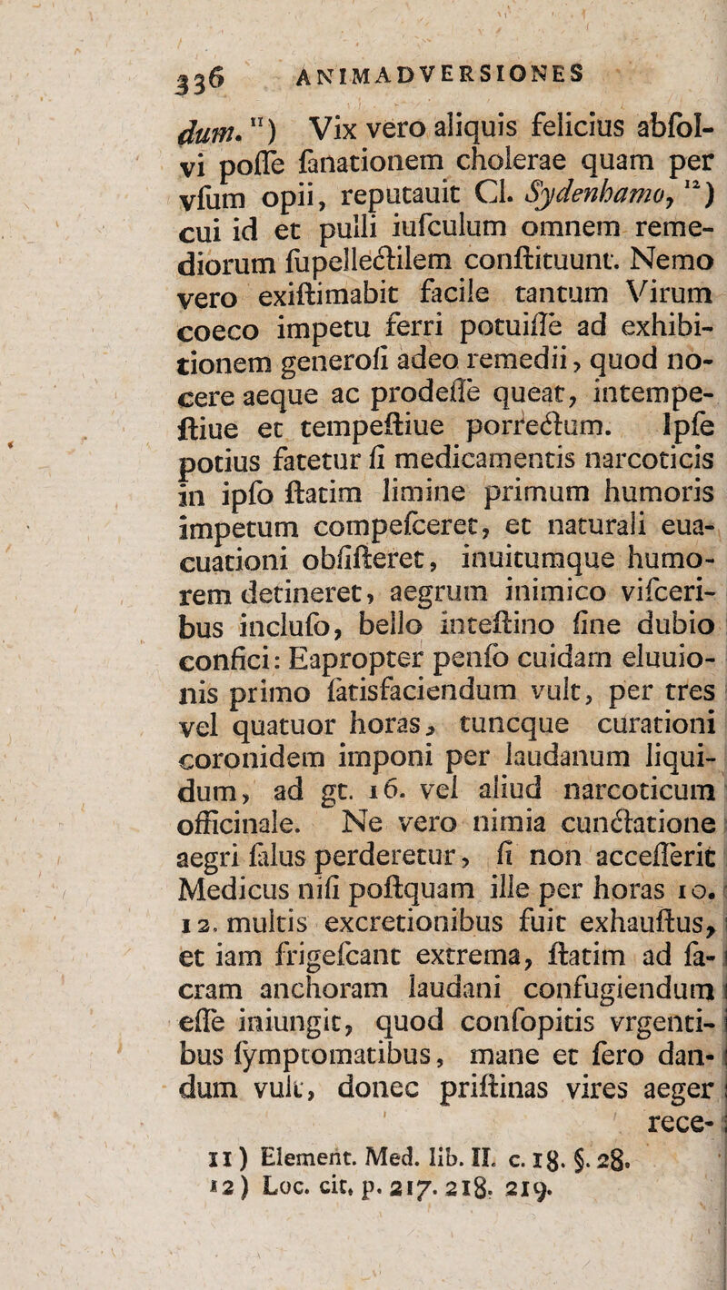 ,y ' t: '/•■ M • ♦ 1 ANIMADVERSIONES dum.11) Vix vero aliquis felicius abfol- vi pofle fanationem cholerae quam per vfum opii, reputauit Cl. Sydenhamo,12) cui id et pulli iufculum omnem reme¬ diorum fupelle&ilem conftituunt. Nemo vero exiftimabit facile tantum Virum coeco impetu ferri potuifte ad exhibi¬ tionem generofi adeo remedii, quod no¬ cere aeque ac prodeile queat, intempe- ftiue et tempeftiue porreftum. Ipfe potius fatetur fi medicamentis narcoticis in ipfo ftatim limine primum humoris impetum compefceret, et naturali eua- cuationi obfifteret, inuituraque humo¬ rem detineret, aegrum inimico vifceri- bus inclufo, bello inteftino fine dubio confici: Eapropter penfo cuidam eluuio- nis primo latisfaciendum vult, per tres vel quatuor horas, tuncque curationi coronidem imponi per laudanum liqui¬ dum, ad gt. 16. vel aliud narcoticum officinale. Ne vero nimia cuneatione aegri filus perderetur, fi non accefTerit Medicus nifi poftquam ille per horas io. 12, multis excretionibus fuit exhauftus* i et iam frigefcant extrema, ftatim ad fa-! eram anchoram laudani confugiendum i efle iniungic, quod confopitis vrgenti- bus lymptomatibus, mane et fero dan¬ dum vult, donec priftinas vires aeger j rece-1 II ) Element. Med. lib. II. c. Ig. §. 12) Loc. cit» p. 2!7- 2l8* 219.