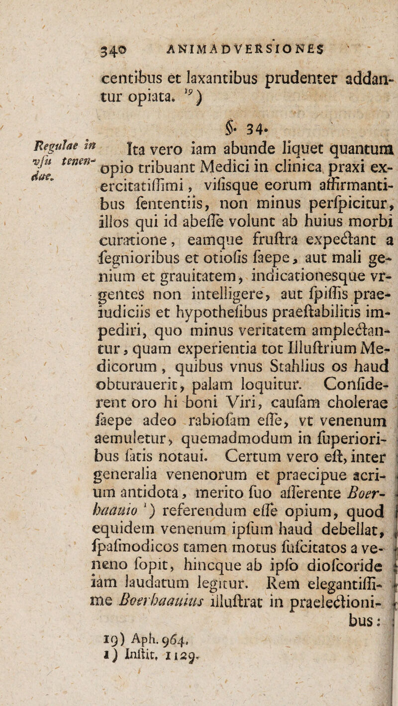 centibus et laxantibus prudenter addan¬ tur opiata* lp) §- 34- Regulae m fta vero jam abunde liquet quantum tenen- dp*Q tribUant Medici in clinica praxi ex- ercitatiffimi, vilisque eorum affirmanti¬ bus fententiis, non minus perlpicitur, illos qui id abelle volunt ab huius morbi curatione, eamque fruftra expediant a fegnioribus et otiofis faepe, aut mali ge¬ nium et grauitatem, indicationesque vr- gentes non intelligefe, aut fpiffis prae- indiciis et hypothelibus praeftabilitis im¬ pediri, quo minus veritatem ampledlan- tur, quam experientia tot Illuftrium Me¬ dicorum , quibus vnus Stahiius os haud obturauerit, palam loquitur. Confide¬ rent oro hi boni Viri, caulam cholerae laepe adeo rabiofam elle, vt venenum aemuletur > quemadmodum in fuperiori- bus latis notaui. Certum vero eft, inter ; generalia venenorum et praecipue acri- - um antidota, merito fuo allerente Boer- j baauio *) referendum elle opium, quod equidem venenum ipfum haud debellat, fpafmodicos tamen motus fufcitatos a ve¬ neno fopit, hincque ab iplo diofcoride iam laudatum legitur. Rem elegantilli- me Boerhaauius liluftrat in praelediioni- } bus: ; IQ) Aph. 964, I) Initit, 1129-