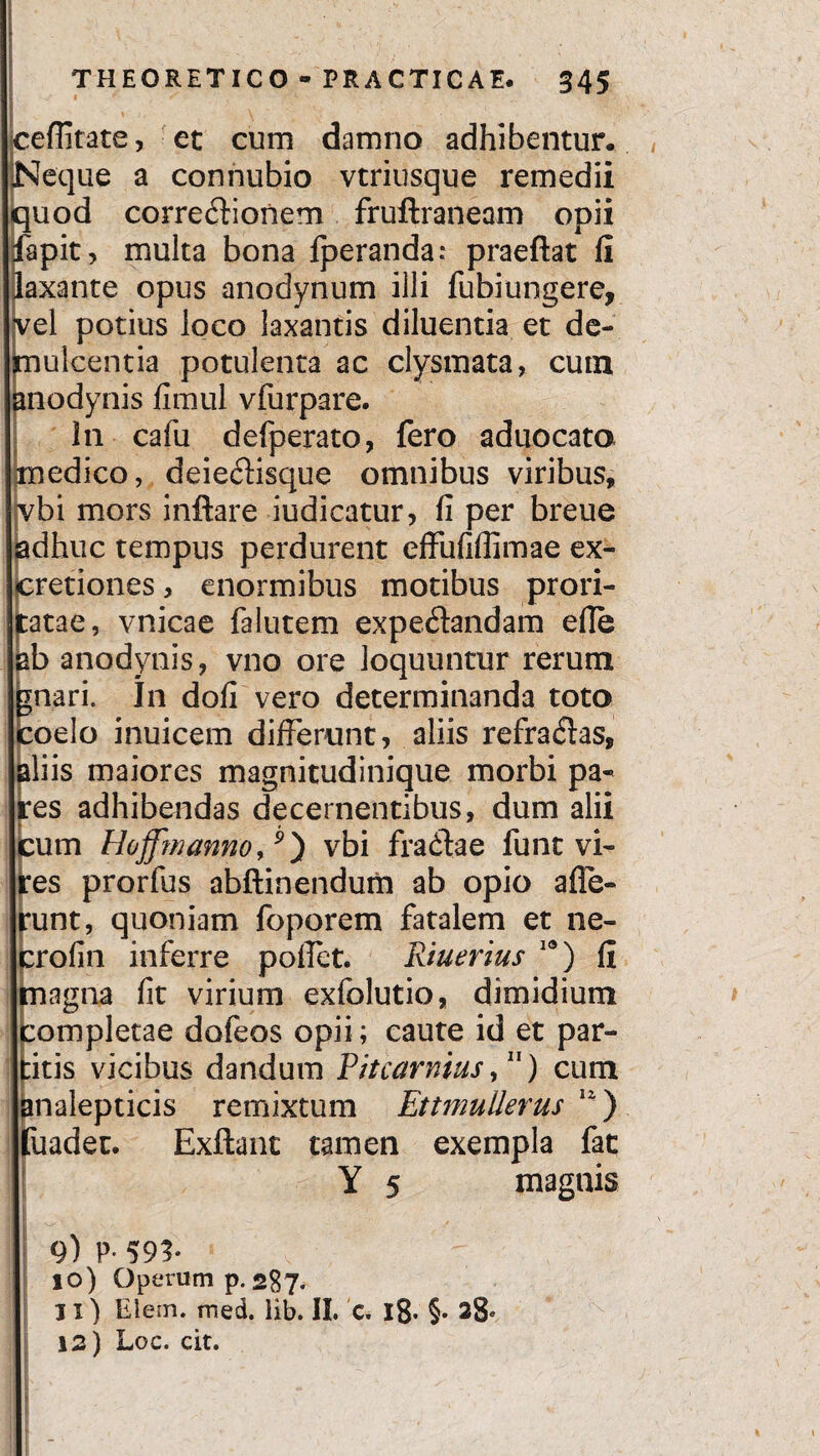 ceflitate, et cum damno adhibentur. Neque a connubio vtriusque remedii quod corre&ioiiem fruftraneam opii fapit, multa bona fperanda: praeftat fi laxante opus anodynum illi fubiungere, vel potius loco laxantis diluentia et de¬ mulcentia potulenta ac clysmata, cum anodynis fimul vfurpare. !n cafu defperato, fero aduocato medico, deie&isque omnibus viribus, vbi mors inflare indicatur, fi per breue adhuc tempus perdurent effiififiimae ex- cretiones, enormibus motibus prori¬ ta ta e , vnicae falutem expedandam ede ab anodynis, vno ore loquuntur rerum jnari. In dofi vero determinanda toto coelo inuicem differunt, aliis refracflas, aliis maiores magnitudinique morbi pa~ es adhibendas decernentibus, dum alii :um Hoffmanno,p) vbi fradae funt vi¬ res prorfus abftinendum ab opio affe¬ runt, quoniam foporem fatalem et ne- crofin inferre poffet. Riuerius 19) fi magna fit virium exfolutio, dimidium completae dofeos opii; caute id et par¬ titis vicibus dandum Pitcarnius, ) cum analepticis remixtum Ettmullerus 12) fuadec. Exftanc tamen exempla fat Y 5 magnis 9) P- 593- 10) Operum p. 287. 11) Elem. med. lib. II. c. l8* §• 28«