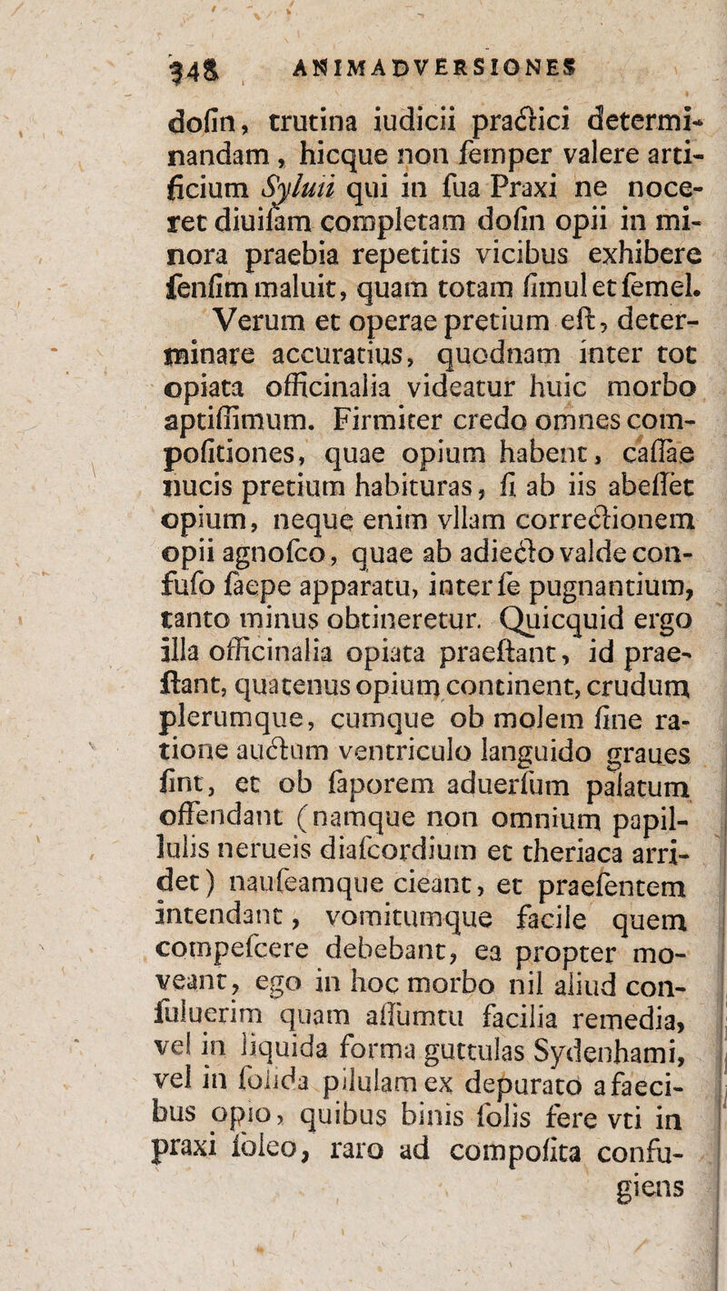dofin, trutina iudicii pra£fici determi¬ nandam , hicque non fernper valere arti¬ ficium Syluti qui in fua Praxi ne noce¬ ret diuilam completam dofin opii in mi¬ nora praebia repetitis vicibus exhibere fenfim maluit, quam totam fimuletfemel. Verum et operae pretium eft, deter¬ minare accuratius, quodnam inter tot ©piata officinalia videatur huic morbo aptiffimum. Firmiter credo omnes com- pofitiones, quae opium habent, caflae nucis pretium habituras, fi ab iis abeflet ©pium, neque enim vllam corredlionem ©pii agnofco, quae ab adiedlo valde con- fufo faepe apparatu, inter fe pugnantium, tanto minus ohtineretur. Quicquid ergo illa officinalia apiata praeftant, id prae¬ jiant, quatenus opium continent, crudum plerumque, cumque ob molem fine ra¬ tione auftum ventriculo languido graues fini, et ob faporem aduerfum palatum offendant (namque non omnium papil- lnlis nerueis diafcordium et theriaca arri¬ det) naufeamque cieant, et praefentem intendant, vomitumque facile quem compefcere debebant, ea propter mo¬ veant, ego in hoc morbo nil aliud con- liiiuerim quam affumtu facilia remedia, ve! in liquida forma guttulas Sydenhami, vel in folida pilulam ex depurato afaeci- bus opio, quibus bmis folis fere vti in praxi ioieo, raro ad compolita confu¬ giens