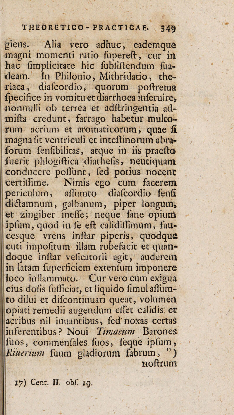 giens. Alia vero adhuc, eademque magni momenti ratio fupereft, cur in hac fimplicitate hic fubfiftendum fua- deam. In Philonio, Mithridatio, the- riaca, diafcordio, quorum poftrema fpecifice in vomitu et diarrhoea inferuire» nonnulli ob terrea et adftringentia ad- mifta credunt, farrago habetur multo» rum acrium et aromaticorum, quae fi magna fit ventriculi et inteftinorum abra- forum fenlibilitas, atque in iis praefto fuerit phlogiftica diathefis, neutiquam conducere poftunt, fed potius nocenc certillime. Nimis ego cum facerem periculum, affumto diafcordio fenfi dictamnum, galbanum, piper longum» et zingiber inefie; neque fane opium ipfum, quod in fe eft calidiftimum, fau¬ cesque vrens inftar piperis, quodque cuti impolitum illam rubefacit et quan¬ doque inftar velicatorii agit, auderem in latam fuperficiem extenfum imponere loco inflammato. Cur vero cum exigua eius dolis fufficiat, et liquido limul aflum- to dilui et difcontinuari queat, volumen opiati remedii augendum eflet calidis] et acribus nil iuuantibus, fed noxas certas inferentibus ? Noui Timaeum Barones fuos, commenfales fuos, feque ipfum» |[itiuerium fuum gladiorum fabrum, ,?) noftrum 17) Cent. II. ob£ ig8