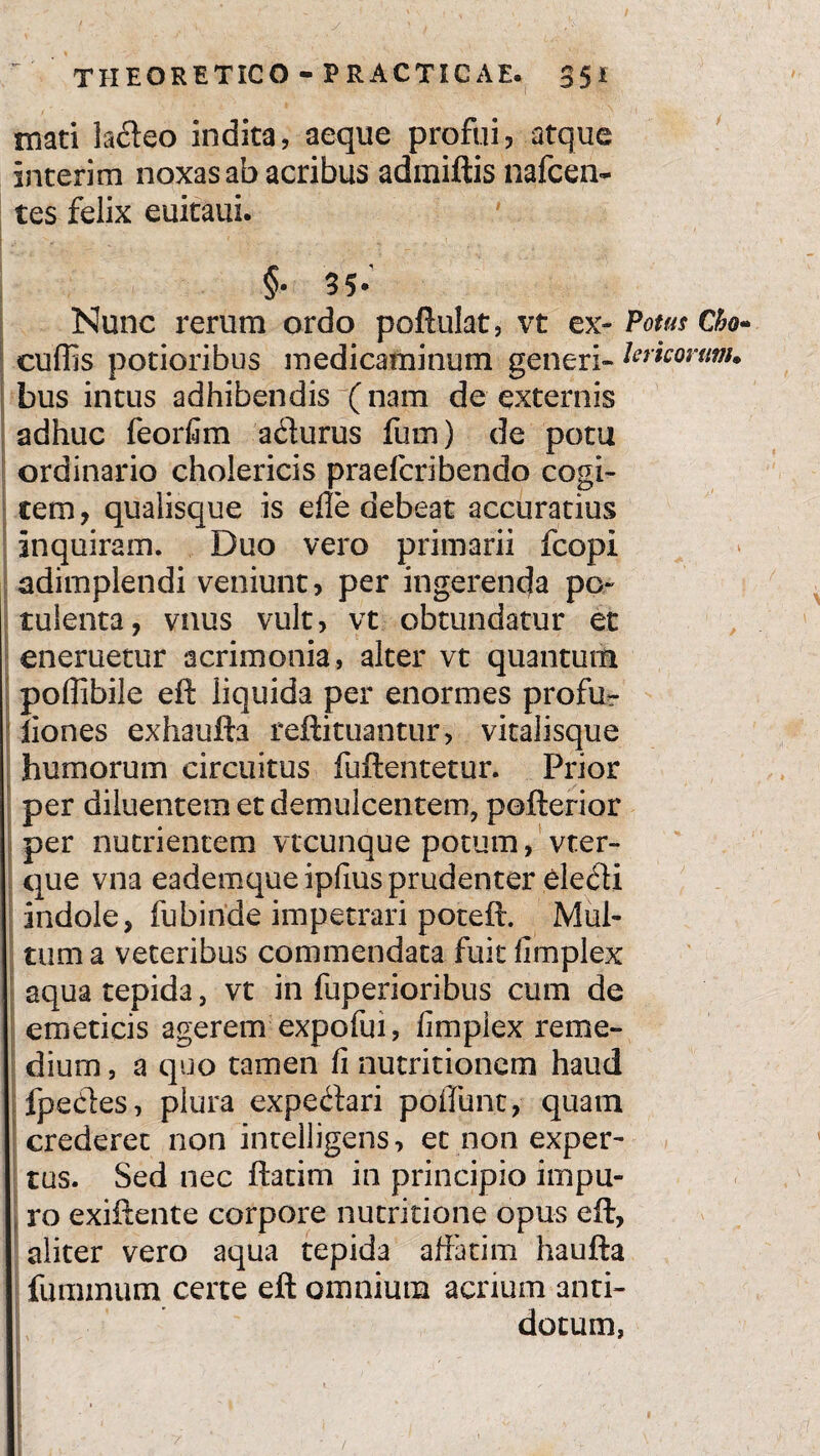 mati ladeo indita, aeque profui, atque interim noxas ab acribus admiftis nafcen- tes felix euitaui. §• 35* Nunc rerum ordo poftulat, vt ex-Potus Cho» cuffis potioribus medicaminum generi» Uricorum. bus intus adhibendis (nam de externis adhuc feorfim a&urus fum) de potu ordinario cholericis praefcribendo cogi» tem, qualisque is effe debeat accuratius inquiram. Duo vero primarii fcopi adimplendi veniunt, per ingerenda po¬ tulenta, vnus vult, vt obtundatur et eneruetur acrimonia, alter vt quantum poffibile efl: liquida per enormes profu» liones exhaufta reftituantur, vitalisque humorum circuitus fuftentetur. Prior per diluentem et demulcentem, pofterior per nutrientem vtcunque potum, vter» que vna eademque ipfius prudenter eletffi indole, fubinde impetrari poteft. Mul¬ tum a veteribus commendata fuit fimplex aqua tepida, vt in fuperioribus cum de emeticis agerem expofui, fimplex reme¬ dium, a quo tamen fi nutritionem haud fpecles, plura expe<ffari poliunt, quam crederet non intelligens, et non exper¬ tus. Sed nec ftatim in principio impu¬ ro exiftente corpore nutritione opus eft, aliter vero aqua tepida affatim haufta fummum certe eft omnium acrium anti¬ dotum, - -