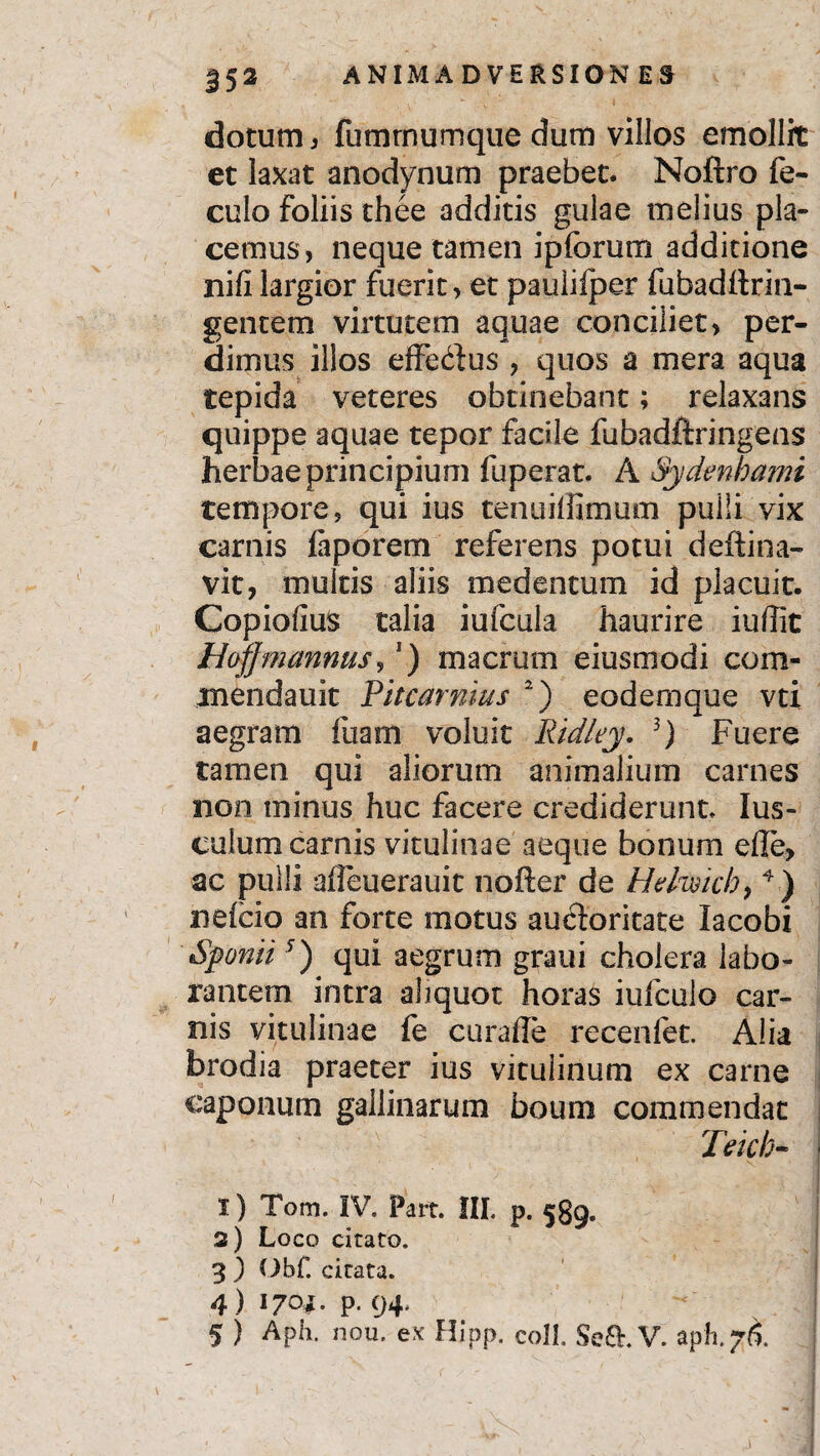 dotum , fumrnumqtie dum villos emollit et laxat anodynum praebet* Noftro fe- culo foliis thee additis gulae melius pla¬ cemus, neque tamen ipfcrum additione nifi largior fuerit, et paulifper fubadftrin- gentem virtutem aquae conciliet, per¬ dimus illos effe&us , quos a mera aqua tepida veteres obtinebant; relaxans quippe aquae tepor facile fubadftringens herbae principium fuperat. A Sydenbami tempore, qui ius tenuiffimum pulli vix carnis fiporem referens potui deftina- vit, multis aliis medentum id placuit. Copiofius talia iufcula haurire iuflic Hofjmannus, ) macrum eiusmodi com- mendauit Pitcarnius 2) eodemque vti aegram fuam voluit Ridley. 3) Fuere tamen qui aliorum animalium carnes non minus huc facere crediderunt, Ius- culum camis vitulinae aeque bonum elle, ac pulli alfeuerauit nofter de Hdmchy 4) nefcio an forte motus aucioritate lacobi Sponti5) qui aegrum graui cholera labo¬ rantem intra ahquot horas iufculo car¬ nis vitulinae fe curaile recenfet. Alia brodia praeter ius vitulinum ex came caponum gallinarum boum commendat Teich- | I) Tom. IV, Part. III. p. 539. 3) Loco citato. 3 ) Obf. citata. 4 ) 1704. P. 94.
