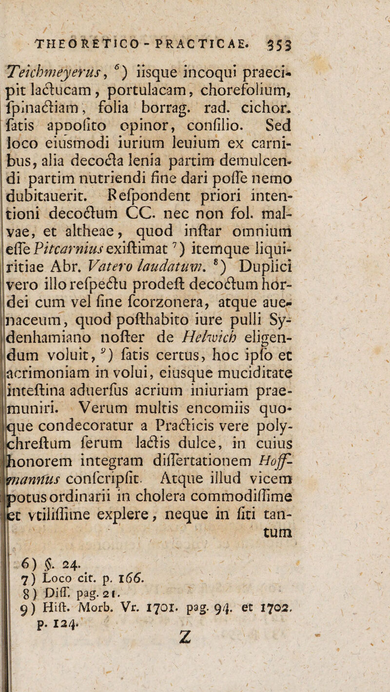 Teichmetyerus, 6) iisque incoqui praeci¬ pit laducam, portulacam, chorefolium, fpinadiam, folia borrag. rad. cichor. fatis apoofito opinor, confilio. Sed loco eiusmodi iurium leuium ex carni¬ bus, alia decocla lenia partim demulceri- di partim nutriendi fine dari pofie nemo dubitauerit. Refpondent priori inten¬ tioni decodum CC. nec non fol. mal¬ vae, et altheae, quod inftar omnium efle Pitcarnius exiftimat7) iternque liqui¬ ritiae Abr. Vatero laudatum. 8) Duplici vero illorefpedu prodeft decodum hor¬ dei cum vel fine fcorzonera, atque aue- naceum, quod pofthabito iure pulli Sy- denhamiano nofter de Hehvich eligen¬ dum voluit,9) fatis certus, hoc ipfo et acrimoniam in volui, eiusque muciditate inteftina aduerfus acrium iniuriam prae¬ muniri. Verum multis e neo mi is quo¬ que condecoratur a Pradicis vere poly- chreftum ferum ladis dulce, in cuius honorem integram difiertationem Hojf- tnanrfus confcripfit. Atque illud vicem potus ordinarii in cholera commodifiime et vtiliffime explere, neque in fici tan¬ tum 11 , ' '■ 6) <$. 24. 7) Loco cit. p. 166. $ ) DifT. pag. 21. 9) Hift. Morb. Vr. 1701. pag. 94. et 1702, p. 12/}.