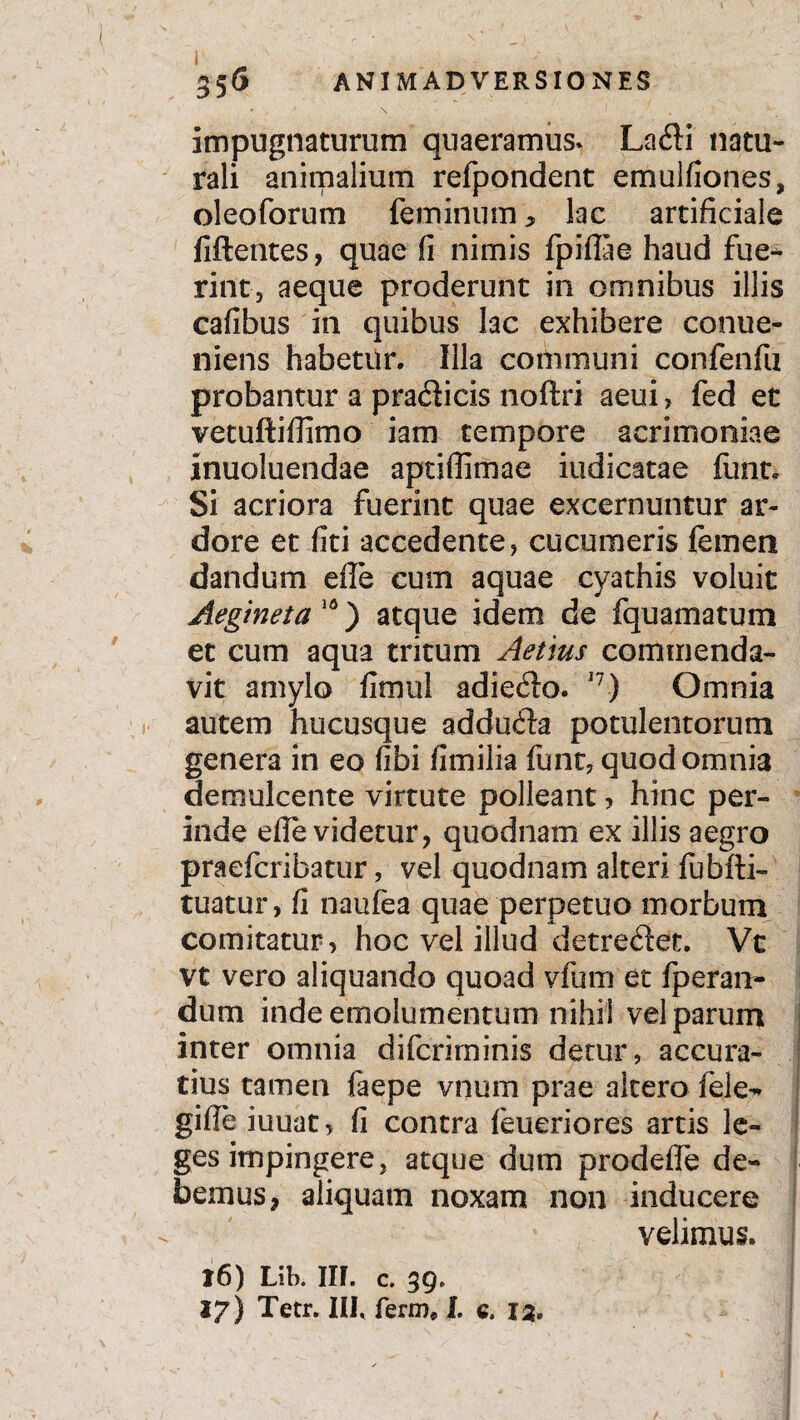 i 35 6 ANIMADVERSIONES impugnaturum quaeramus. Lafti natu¬ rali animalium refpondent emulfiones, oleoforum feminum, lac artificiale fiftentes, quae fi nimis fpifiae haud fue¬ rint, aeque proderunt in omnibus illis cafibus in quibus lac exhibere conue- niens habetur. Illa communi confenfti probantur a pradticis noftri aeui, fed et vetuftifiimo iam tempore acrimoniae inuoluendae aptiffimae indicatae funt. Si acriora fuerint quae excernuntur ar¬ dore et fiti accedente, cucumeris femen dandum effe cum aquae cyathis voluit Aegineta 10) atque idem de fquamatum et cum aqua tritum Aetius commenda¬ vit amylo fimul adieflo. 17) Omnia autem hucusque adduda potulentorum genera in eo fibi fimilia funt, quod omnia demulcente virtute polleant, hinc per¬ inde efle videtur, quodnam ex illis aegro praefcribatur, vel quodnam alteri fubfti- tuatur, fi naufea quae perpetuo morbum comitatur, hoc vel illud detreflet. Vc vt vero aliquando quoad vfum et fperan- dum inde emolumentum nihil vel parum inter omnia difcriminis detur, accura¬ tius tamen faepe vnum prae altero fele-» gifie iuuat, fi contra feueriores artis le¬ ges impingere, atque dum prodeffe de¬ bemus 9 aliquam noxam non inducere velimus. 16) Lib. IIF. c. 3Q. 17) Tetr. III, ferm* I. c. 13.