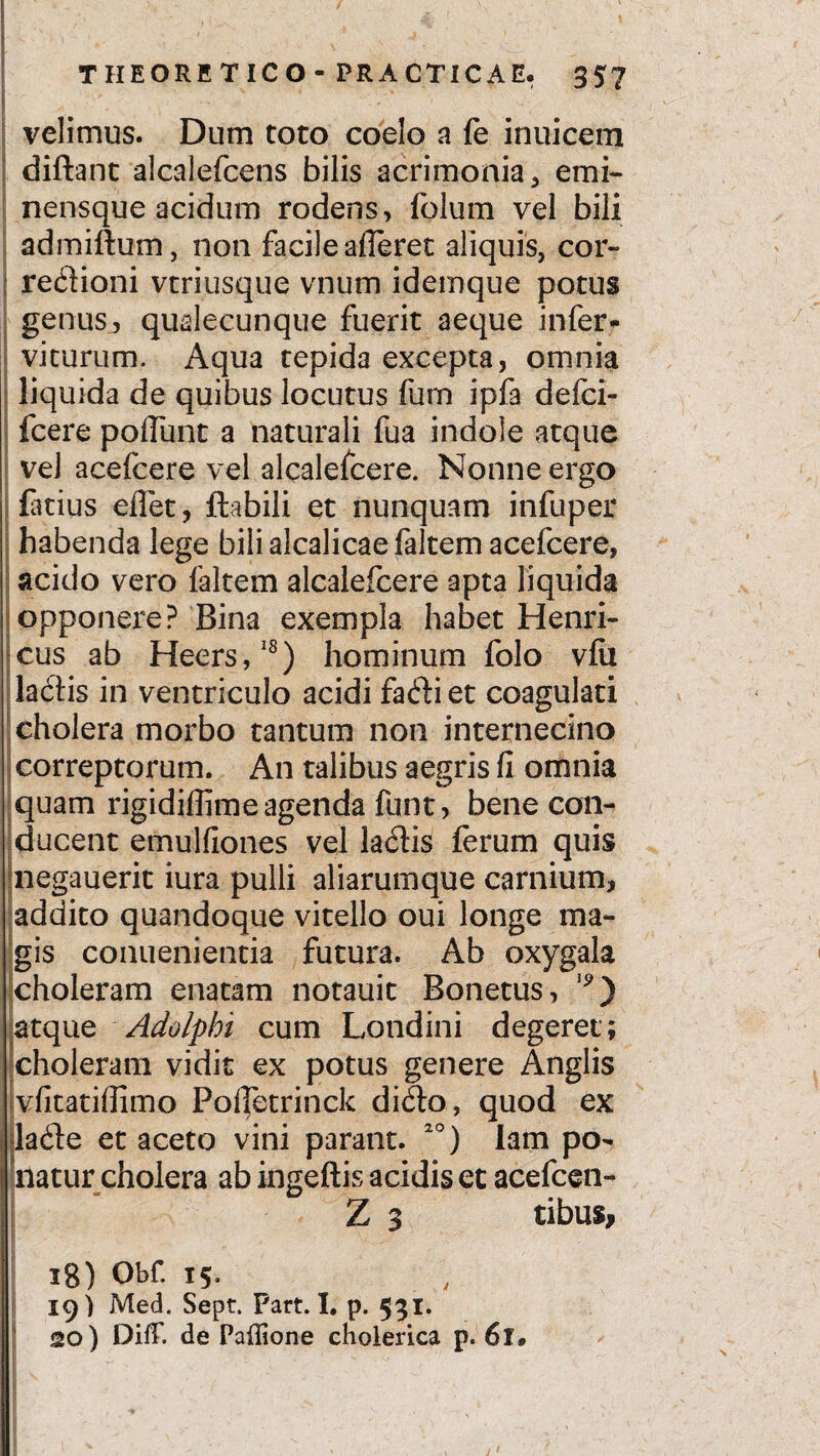 velimus. Dum toto coelo a fe inuicem diftant alcalefcens bilis acrimonia, emi- nensque acidum rodens, folum vel bili admiftum, non facile afferet aliquis, cor- redioni vtriusque vnum idemque potus genus, qualecunque fuerit aeque infer- vicurum. Aqua tepida excepta, omnia liquida de quibus locutus fum ipf3 defci- fcere poffunt a naturali fua indole atque vel acefcere vel alcalefcere. Nonne ergo fitius effet, flabili et nunquam infuper habenda lege bili alcalicaefaltem acefcere, acido vero faltem alcalefcere apta liquida opponere? Bina exempla habet Herni¬ cus ab Heers,18) hominum folo vfii ladis in ventriculo acidi fadi et coagulati cholera morbo tantum non internecino correptorum. An talibus aegris fi omnia quam rigidiffime agenda funt, bene con¬ ducent emulfiones vel ladis ferum quis negauerit iura pulli aliarumque carnium, addito quandoque vitello oui longe ma¬ gis conuenientia futura. Ab oxygala choleram enatam notauit Bonetus, Ip) atque Adolphi cum Londini degeret; choleram vidit ex potus genere Anglis vfitatiflimo Poffetrinck dido, quod ex lade et aceto vini parant. 20) lam po¬ natur cholera ab ingeftis acidis et acefcen- Z 3 tibus, 18) Obf. 15, 19) Med. Sept. Parf. I. p. 531. 20) DifT. de Paffione eholerica p. 6l» - ' ■ '