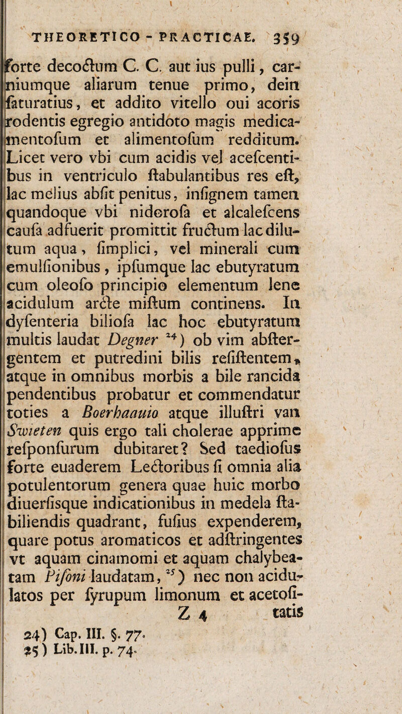forte decoCkim C. C. aut ius pulli, car¬ niumque aliarum tenue primo, dein iaturatius, et addito vitello oui acoris rodentis egregio antidoto magis medica- pnentofum er alimentofum redditum. Licet vero vbi cum acidis vej acefcenti- bus in ventriculo ftabulantibus res eft, lac melius abfit penitus, infignem tamen quandoque vbi nidorofa et alcalefcens caufa adfuerit promittit frucfum lac dilu¬ tum aqua, fimplici, vel minerali cum emulfionibus , ipfumque lac ebutyratum cum oleofo principio elementum lene acidulum arCte miftum continens. Ia dyfenteria biliofa lac hoc ebutyratum multis laudat Degner ) ob vim abfter- gentem et putredini bilis refiftentem* atque in omnibus morbis a bile rancida pendentibus probatur et commendatur toties a Boerhaauio atque illuftri van Swieten quis ergo tali cholerae apprime refponfurum dubitaret? Sed taediofus [forte euaderem Lectoribus fi omnia alia potulentorum genera quae huic morbo diuerfisque indicationibus in medela fla- biliendis quadrant, fufius expenderem, quare potus aromaticos et adftringentes vt aquam cinamomi et aquam chalybea- tam Pifoni laudatam,25) nec non acidu- latos per fyrupum limonum et acetofi- Z 4 tatis 24) Cap. III. §. 77. £$) Lib.III. p. 74