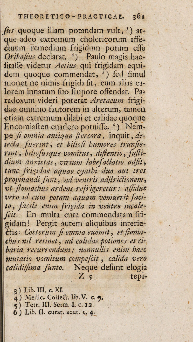 fus quoque illam potandam vult, 3) at¬ que adeo extremum cholericorum affe- (Jtuum remedium frigidum potum efle Oribajius declarat. 4) Paulo magis hae- fitafle videtur Aelius qui frigidam equi¬ dem quoque commendat, 5) fed fimul monet ne nimis frigida fit, cum alias ca¬ lorem innatum fuo llupore offendat. Pa-* radoxum videri poterat Aretaeum frigi¬ dae omnino fautorem in alterum, tamen etiam extremum dilabi et calidae quoque Encomiaften euadere potuifle. 6) Nem¬ pe fi omnia antiqua ftercora, inquit, de- iecla fuerint, et biliofi humores tranfie- rint 3 biliofiusque vomitus, difientio y fafti- dmm anxietas, virium labefaBatio ad fit, tunc frigidae aquae cyathi duo aut tres propinandi fiunt, ad ventris adflriclionem, ; vt ftomachus ardens refrigeretur: ajjidue vero id cum potam aquam vomuerit faci¬ to , facile enim frigida in ventre incale- fcit, En multa cura commendatam fri¬ gidam! Pergit autem aliquibus interie- £Hs: Coeterum fi omnia euomit, etfioma- chus nil retinet, ad calidas potiones et ci¬ baria recurrendum: nonnullis enim haec mutatio vomitum cornpeficit, calida vero calidi (fima fiunt o. Neque defunt elogia Z 5 tepi- 3) Lib. III. c. XI. 4, ) Medie. Colle&. lib. V. c. 5) Tetr. III. Serm. I. c. 12. 6 ) Lib. II. curat, acut. c. 4. )