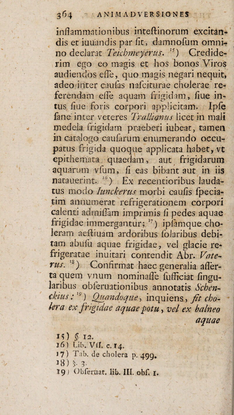- 1 v inflammationibus inteftinorum excitan¬ dis et lunandis par fit, damnofum omni¬ no declarat Teichmeyerus. 15) Credide¬ rim ego eo magis et hos bonos Viros audiendos effe, quo magis negari nequit, adeo inter caulas nafcicurae cholerae re¬ ferendam efle aquam frigidam, fiue in¬ tus fiue foris corpori applicitam. Iple fane inter veteres Trallianus licet in mali medela frigidam praeberi habeat, tamen in catalogo caularum enumerando occu¬ patus frigida quoque applicata habet, vt epithemata quaedam, aut frigidarum aquarum vfum, fi eas bibant aut in iis nacauerint. 10) Ex recentioribus lauda¬ tus modo lunckerus morbi caulis fpecia- tim annumerat refrigerationem corpori calenti adrnifiam imprimis fi pedes aquae frigidae immergantur; 17) iplamque cho¬ leram aeffiuam ardoribus folaribus debi¬ tam abulu aquae frigidae, vel glacie re¬ frigeratae inuitari contendit Abr. Vate- rus. 18) Confirmat haec generalia afler- ta quem vnum nomina ile fufficiat lingu¬ laribus obferuationibus annotatis Schen- ckius;19) Quandoque, inquiens , fit cho¬ lera ex frigidae aquae potu, vel ex balneo aquae iO § 12. 16) Lib. VII. c. 14. 17) Tab. de cholera p. 499, 38) 3. 19 i Obferuat. lib. III. obf. 1. \ * r *>v